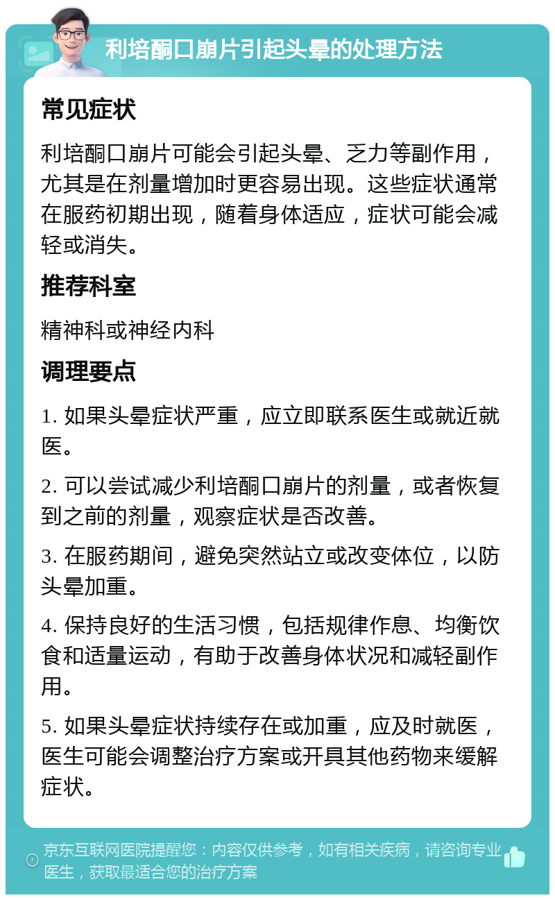 利培酮口崩片引起头晕的处理方法 常见症状 利培酮口崩片可能会引起头晕、乏力等副作用，尤其是在剂量增加时更容易出现。这些症状通常在服药初期出现，随着身体适应，症状可能会减轻或消失。 推荐科室 精神科或神经内科 调理要点 1. 如果头晕症状严重，应立即联系医生或就近就医。 2. 可以尝试减少利培酮口崩片的剂量，或者恢复到之前的剂量，观察症状是否改善。 3. 在服药期间，避免突然站立或改变体位，以防头晕加重。 4. 保持良好的生活习惯，包括规律作息、均衡饮食和适量运动，有助于改善身体状况和减轻副作用。 5. 如果头晕症状持续存在或加重，应及时就医，医生可能会调整治疗方案或开具其他药物来缓解症状。