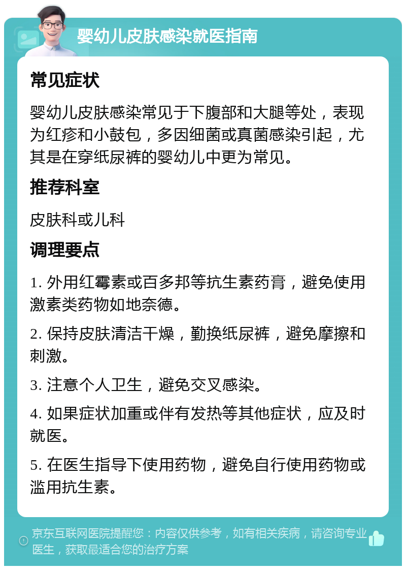 婴幼儿皮肤感染就医指南 常见症状 婴幼儿皮肤感染常见于下腹部和大腿等处，表现为红疹和小鼓包，多因细菌或真菌感染引起，尤其是在穿纸尿裤的婴幼儿中更为常见。 推荐科室 皮肤科或儿科 调理要点 1. 外用红霉素或百多邦等抗生素药膏，避免使用激素类药物如地奈德。 2. 保持皮肤清洁干燥，勤换纸尿裤，避免摩擦和刺激。 3. 注意个人卫生，避免交叉感染。 4. 如果症状加重或伴有发热等其他症状，应及时就医。 5. 在医生指导下使用药物，避免自行使用药物或滥用抗生素。