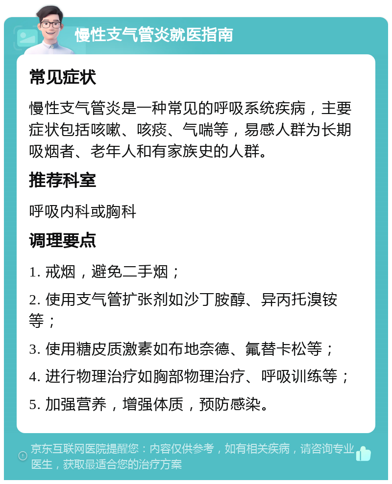 慢性支气管炎就医指南 常见症状 慢性支气管炎是一种常见的呼吸系统疾病，主要症状包括咳嗽、咳痰、气喘等，易感人群为长期吸烟者、老年人和有家族史的人群。 推荐科室 呼吸内科或胸科 调理要点 1. 戒烟，避免二手烟； 2. 使用支气管扩张剂如沙丁胺醇、异丙托溴铵等； 3. 使用糖皮质激素如布地奈德、氟替卡松等； 4. 进行物理治疗如胸部物理治疗、呼吸训练等； 5. 加强营养，增强体质，预防感染。