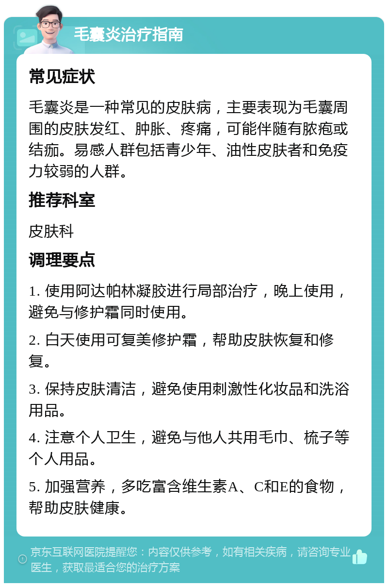 毛囊炎治疗指南 常见症状 毛囊炎是一种常见的皮肤病，主要表现为毛囊周围的皮肤发红、肿胀、疼痛，可能伴随有脓疱或结痂。易感人群包括青少年、油性皮肤者和免疫力较弱的人群。 推荐科室 皮肤科 调理要点 1. 使用阿达帕林凝胶进行局部治疗，晚上使用，避免与修护霜同时使用。 2. 白天使用可复美修护霜，帮助皮肤恢复和修复。 3. 保持皮肤清洁，避免使用刺激性化妆品和洗浴用品。 4. 注意个人卫生，避免与他人共用毛巾、梳子等个人用品。 5. 加强营养，多吃富含维生素A、C和E的食物，帮助皮肤健康。