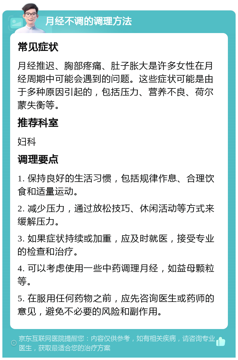 月经不调的调理方法 常见症状 月经推迟、胸部疼痛、肚子胀大是许多女性在月经周期中可能会遇到的问题。这些症状可能是由于多种原因引起的，包括压力、营养不良、荷尔蒙失衡等。 推荐科室 妇科 调理要点 1. 保持良好的生活习惯，包括规律作息、合理饮食和适量运动。 2. 减少压力，通过放松技巧、休闲活动等方式来缓解压力。 3. 如果症状持续或加重，应及时就医，接受专业的检查和治疗。 4. 可以考虑使用一些中药调理月经，如益母颗粒等。 5. 在服用任何药物之前，应先咨询医生或药师的意见，避免不必要的风险和副作用。