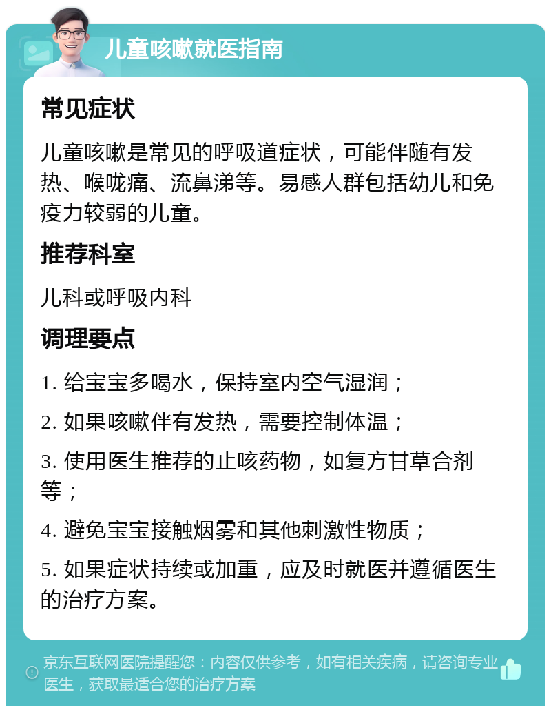 儿童咳嗽就医指南 常见症状 儿童咳嗽是常见的呼吸道症状，可能伴随有发热、喉咙痛、流鼻涕等。易感人群包括幼儿和免疫力较弱的儿童。 推荐科室 儿科或呼吸内科 调理要点 1. 给宝宝多喝水，保持室内空气湿润； 2. 如果咳嗽伴有发热，需要控制体温； 3. 使用医生推荐的止咳药物，如复方甘草合剂等； 4. 避免宝宝接触烟雾和其他刺激性物质； 5. 如果症状持续或加重，应及时就医并遵循医生的治疗方案。