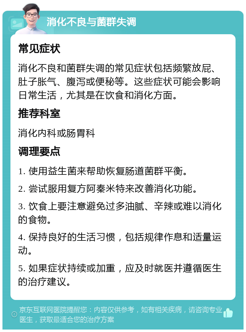 消化不良与菌群失调 常见症状 消化不良和菌群失调的常见症状包括频繁放屁、肚子胀气、腹泻或便秘等。这些症状可能会影响日常生活，尤其是在饮食和消化方面。 推荐科室 消化内科或肠胃科 调理要点 1. 使用益生菌来帮助恢复肠道菌群平衡。 2. 尝试服用复方阿秦米特来改善消化功能。 3. 饮食上要注意避免过多油腻、辛辣或难以消化的食物。 4. 保持良好的生活习惯，包括规律作息和适量运动。 5. 如果症状持续或加重，应及时就医并遵循医生的治疗建议。