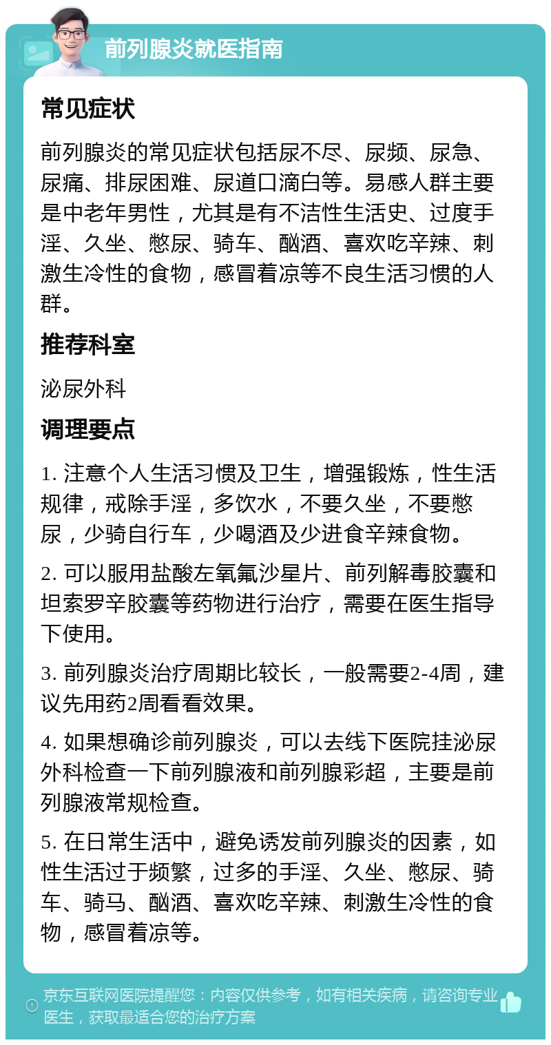 前列腺炎就医指南 常见症状 前列腺炎的常见症状包括尿不尽、尿频、尿急、尿痛、排尿困难、尿道口滴白等。易感人群主要是中老年男性，尤其是有不洁性生活史、过度手淫、久坐、憋尿、骑车、酗酒、喜欢吃辛辣、刺激生冷性的食物，感冒着凉等不良生活习惯的人群。 推荐科室 泌尿外科 调理要点 1. 注意个人生活习惯及卫生，增强锻炼，性生活规律，戒除手淫，多饮水，不要久坐，不要憋尿，少骑自行车，少喝酒及少进食辛辣食物。 2. 可以服用盐酸左氧氟沙星片、前列解毒胶囊和坦索罗辛胶囊等药物进行治疗，需要在医生指导下使用。 3. 前列腺炎治疗周期比较长，一般需要2-4周，建议先用药2周看看效果。 4. 如果想确诊前列腺炎，可以去线下医院挂泌尿外科检查一下前列腺液和前列腺彩超，主要是前列腺液常规检查。 5. 在日常生活中，避免诱发前列腺炎的因素，如性生活过于频繁，过多的手淫、久坐、憋尿、骑车、骑马、酗酒、喜欢吃辛辣、刺激生冷性的食物，感冒着凉等。