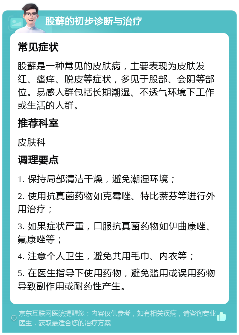 股藓的初步诊断与治疗 常见症状 股藓是一种常见的皮肤病，主要表现为皮肤发红、瘙痒、脱皮等症状，多见于股部、会阴等部位。易感人群包括长期潮湿、不透气环境下工作或生活的人群。 推荐科室 皮肤科 调理要点 1. 保持局部清洁干燥，避免潮湿环境； 2. 使用抗真菌药物如克霉唑、特比萘芬等进行外用治疗； 3. 如果症状严重，口服抗真菌药物如伊曲康唑、氟康唑等； 4. 注意个人卫生，避免共用毛巾、内衣等； 5. 在医生指导下使用药物，避免滥用或误用药物导致副作用或耐药性产生。