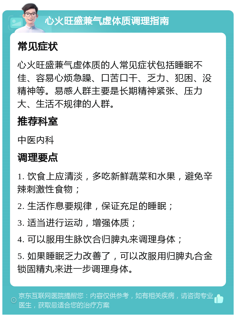 心火旺盛兼气虚体质调理指南 常见症状 心火旺盛兼气虚体质的人常见症状包括睡眠不佳、容易心烦急躁、口苦口干、乏力、犯困、没精神等。易感人群主要是长期精神紧张、压力大、生活不规律的人群。 推荐科室 中医内科 调理要点 1. 饮食上应清淡，多吃新鲜蔬菜和水果，避免辛辣刺激性食物； 2. 生活作息要规律，保证充足的睡眠； 3. 适当进行运动，增强体质； 4. 可以服用生脉饮合归脾丸来调理身体； 5. 如果睡眠乏力改善了，可以改服用归脾丸合金锁固精丸来进一步调理身体。