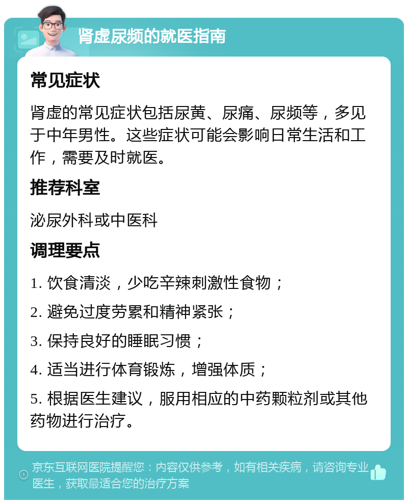 肾虚尿频的就医指南 常见症状 肾虚的常见症状包括尿黄、尿痛、尿频等，多见于中年男性。这些症状可能会影响日常生活和工作，需要及时就医。 推荐科室 泌尿外科或中医科 调理要点 1. 饮食清淡，少吃辛辣刺激性食物； 2. 避免过度劳累和精神紧张； 3. 保持良好的睡眠习惯； 4. 适当进行体育锻炼，增强体质； 5. 根据医生建议，服用相应的中药颗粒剂或其他药物进行治疗。