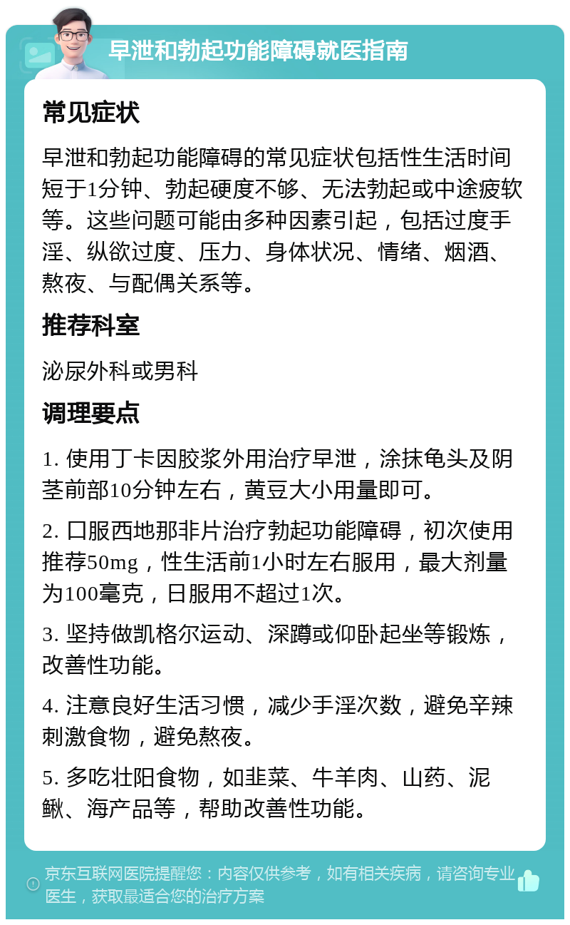 早泄和勃起功能障碍就医指南 常见症状 早泄和勃起功能障碍的常见症状包括性生活时间短于1分钟、勃起硬度不够、无法勃起或中途疲软等。这些问题可能由多种因素引起，包括过度手淫、纵欲过度、压力、身体状况、情绪、烟酒、熬夜、与配偶关系等。 推荐科室 泌尿外科或男科 调理要点 1. 使用丁卡因胶浆外用治疗早泄，涂抹龟头及阴茎前部10分钟左右，黄豆大小用量即可。 2. 口服西地那非片治疗勃起功能障碍，初次使用推荐50mg，性生活前1小时左右服用，最大剂量为100毫克，日服用不超过1次。 3. 坚持做凯格尔运动、深蹲或仰卧起坐等锻炼，改善性功能。 4. 注意良好生活习惯，减少手淫次数，避免辛辣刺激食物，避免熬夜。 5. 多吃壮阳食物，如韭菜、牛羊肉、山药、泥鳅、海产品等，帮助改善性功能。