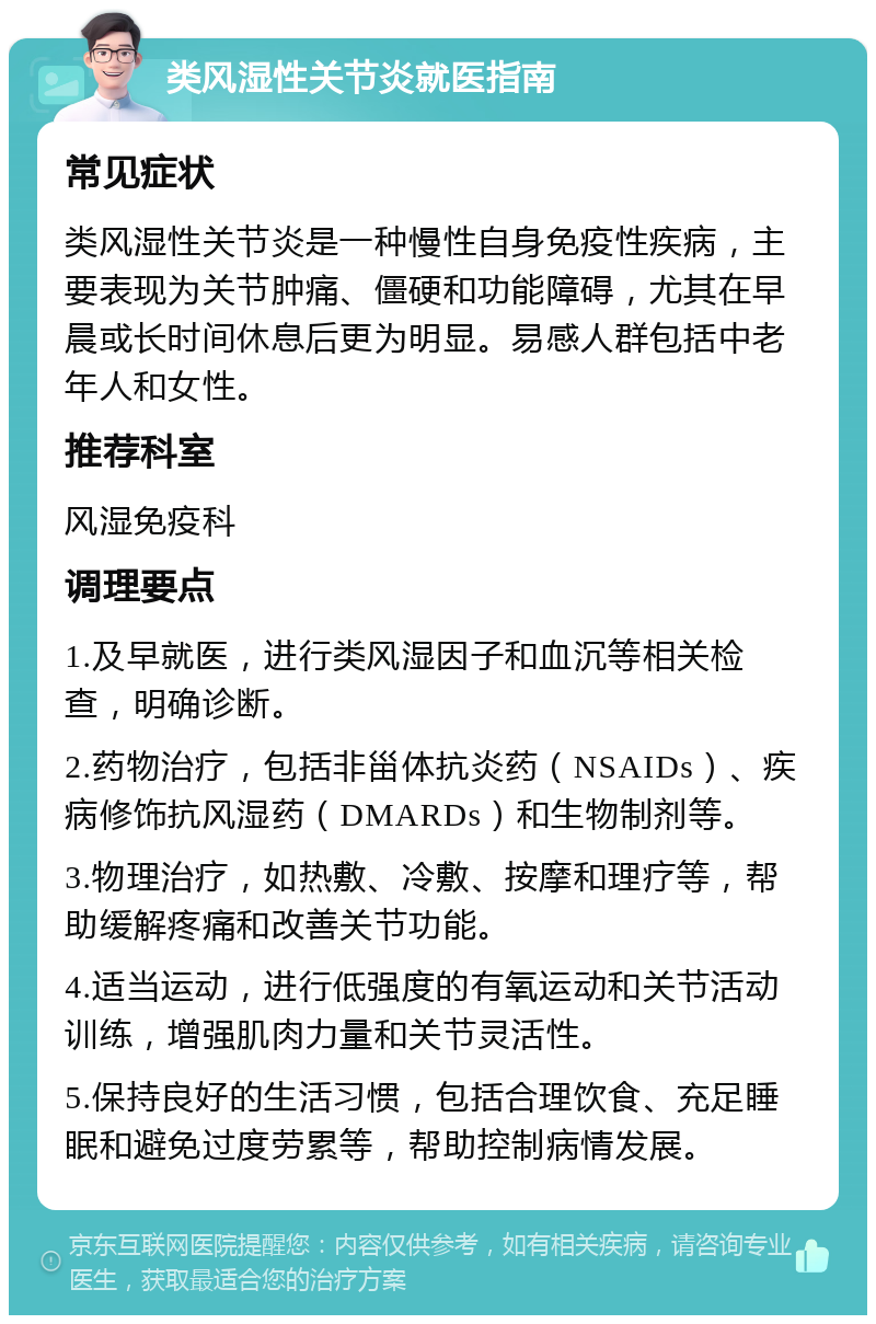 类风湿性关节炎就医指南 常见症状 类风湿性关节炎是一种慢性自身免疫性疾病，主要表现为关节肿痛、僵硬和功能障碍，尤其在早晨或长时间休息后更为明显。易感人群包括中老年人和女性。 推荐科室 风湿免疫科 调理要点 1.及早就医，进行类风湿因子和血沉等相关检查，明确诊断。 2.药物治疗，包括非甾体抗炎药（NSAIDs）、疾病修饰抗风湿药（DMARDs）和生物制剂等。 3.物理治疗，如热敷、冷敷、按摩和理疗等，帮助缓解疼痛和改善关节功能。 4.适当运动，进行低强度的有氧运动和关节活动训练，增强肌肉力量和关节灵活性。 5.保持良好的生活习惯，包括合理饮食、充足睡眠和避免过度劳累等，帮助控制病情发展。