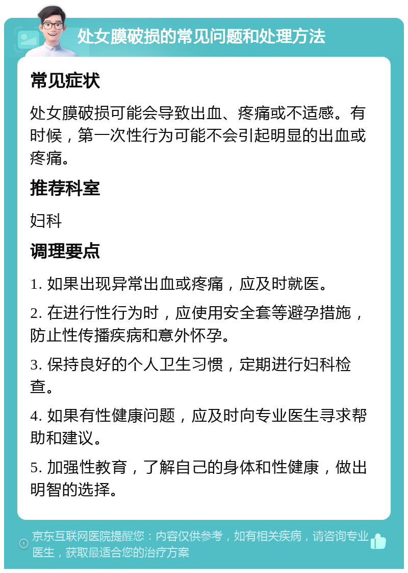 处女膜破损的常见问题和处理方法 常见症状 处女膜破损可能会导致出血、疼痛或不适感。有时候，第一次性行为可能不会引起明显的出血或疼痛。 推荐科室 妇科 调理要点 1. 如果出现异常出血或疼痛，应及时就医。 2. 在进行性行为时，应使用安全套等避孕措施，防止性传播疾病和意外怀孕。 3. 保持良好的个人卫生习惯，定期进行妇科检查。 4. 如果有性健康问题，应及时向专业医生寻求帮助和建议。 5. 加强性教育，了解自己的身体和性健康，做出明智的选择。