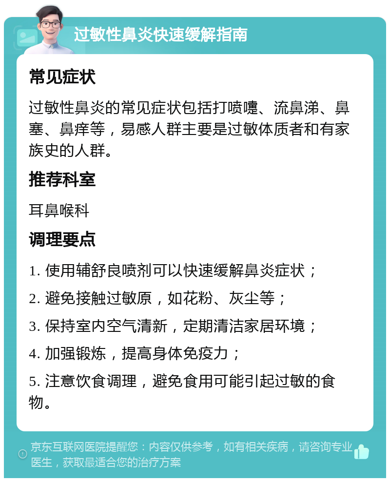 过敏性鼻炎快速缓解指南 常见症状 过敏性鼻炎的常见症状包括打喷嚏、流鼻涕、鼻塞、鼻痒等，易感人群主要是过敏体质者和有家族史的人群。 推荐科室 耳鼻喉科 调理要点 1. 使用辅舒良喷剂可以快速缓解鼻炎症状； 2. 避免接触过敏原，如花粉、灰尘等； 3. 保持室内空气清新，定期清洁家居环境； 4. 加强锻炼，提高身体免疫力； 5. 注意饮食调理，避免食用可能引起过敏的食物。