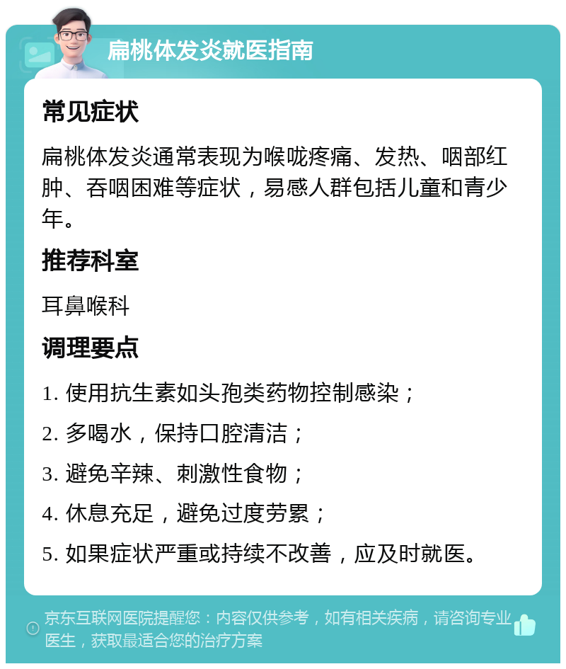 扁桃体发炎就医指南 常见症状 扁桃体发炎通常表现为喉咙疼痛、发热、咽部红肿、吞咽困难等症状，易感人群包括儿童和青少年。 推荐科室 耳鼻喉科 调理要点 1. 使用抗生素如头孢类药物控制感染； 2. 多喝水，保持口腔清洁； 3. 避免辛辣、刺激性食物； 4. 休息充足，避免过度劳累； 5. 如果症状严重或持续不改善，应及时就医。