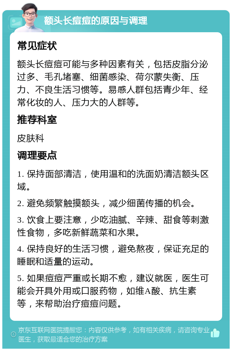 额头长痘痘的原因与调理 常见症状 额头长痘痘可能与多种因素有关，包括皮脂分泌过多、毛孔堵塞、细菌感染、荷尔蒙失衡、压力、不良生活习惯等。易感人群包括青少年、经常化妆的人、压力大的人群等。 推荐科室 皮肤科 调理要点 1. 保持面部清洁，使用温和的洗面奶清洁额头区域。 2. 避免频繁触摸额头，减少细菌传播的机会。 3. 饮食上要注意，少吃油腻、辛辣、甜食等刺激性食物，多吃新鲜蔬菜和水果。 4. 保持良好的生活习惯，避免熬夜，保证充足的睡眠和适量的运动。 5. 如果痘痘严重或长期不愈，建议就医，医生可能会开具外用或口服药物，如维A酸、抗生素等，来帮助治疗痘痘问题。