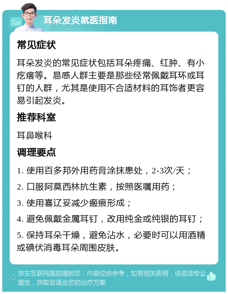 耳朵发炎就医指南 常见症状 耳朵发炎的常见症状包括耳朵疼痛、红肿、有小疙瘩等。易感人群主要是那些经常佩戴耳环或耳钉的人群，尤其是使用不合适材料的耳饰者更容易引起发炎。 推荐科室 耳鼻喉科 调理要点 1. 使用百多邦外用药膏涂抹患处，2-3次/天； 2. 口服阿莫西林抗生素，按照医嘱用药； 3. 使用喜辽妥减少瘢痕形成； 4. 避免佩戴金属耳钉，改用纯金或纯银的耳钉； 5. 保持耳朵干燥，避免沾水，必要时可以用酒精或碘伏消毒耳朵周围皮肤。