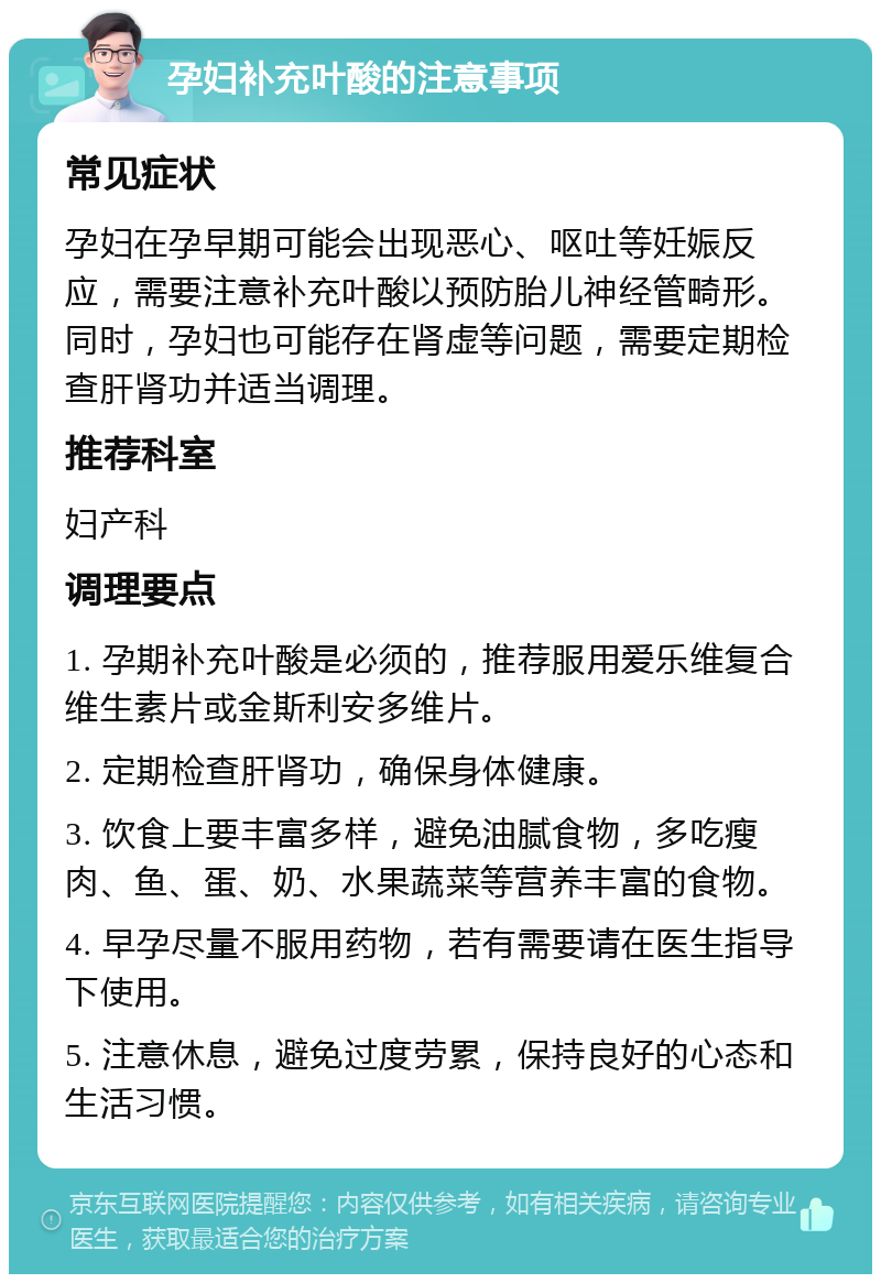 孕妇补充叶酸的注意事项 常见症状 孕妇在孕早期可能会出现恶心、呕吐等妊娠反应，需要注意补充叶酸以预防胎儿神经管畸形。同时，孕妇也可能存在肾虚等问题，需要定期检查肝肾功并适当调理。 推荐科室 妇产科 调理要点 1. 孕期补充叶酸是必须的，推荐服用爱乐维复合维生素片或金斯利安多维片。 2. 定期检查肝肾功，确保身体健康。 3. 饮食上要丰富多样，避免油腻食物，多吃瘦肉、鱼、蛋、奶、水果蔬菜等营养丰富的食物。 4. 早孕尽量不服用药物，若有需要请在医生指导下使用。 5. 注意休息，避免过度劳累，保持良好的心态和生活习惯。