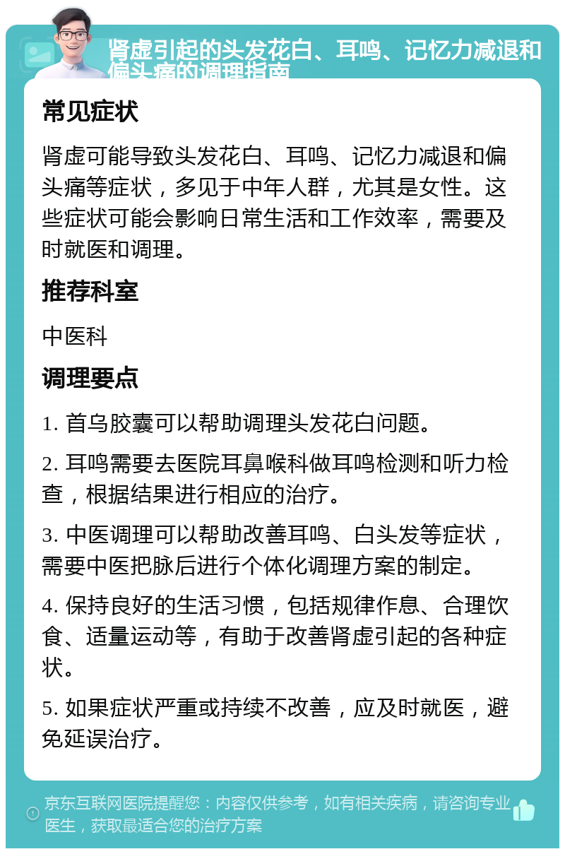 肾虚引起的头发花白、耳鸣、记忆力减退和偏头痛的调理指南 常见症状 肾虚可能导致头发花白、耳鸣、记忆力减退和偏头痛等症状，多见于中年人群，尤其是女性。这些症状可能会影响日常生活和工作效率，需要及时就医和调理。 推荐科室 中医科 调理要点 1. 首乌胶囊可以帮助调理头发花白问题。 2. 耳鸣需要去医院耳鼻喉科做耳鸣检测和听力检查，根据结果进行相应的治疗。 3. 中医调理可以帮助改善耳鸣、白头发等症状，需要中医把脉后进行个体化调理方案的制定。 4. 保持良好的生活习惯，包括规律作息、合理饮食、适量运动等，有助于改善肾虚引起的各种症状。 5. 如果症状严重或持续不改善，应及时就医，避免延误治疗。