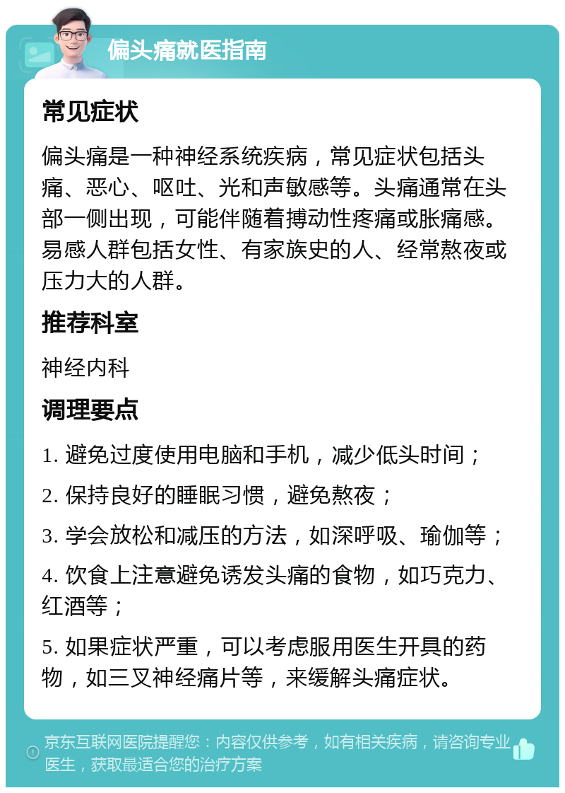 偏头痛就医指南 常见症状 偏头痛是一种神经系统疾病，常见症状包括头痛、恶心、呕吐、光和声敏感等。头痛通常在头部一侧出现，可能伴随着搏动性疼痛或胀痛感。易感人群包括女性、有家族史的人、经常熬夜或压力大的人群。 推荐科室 神经内科 调理要点 1. 避免过度使用电脑和手机，减少低头时间； 2. 保持良好的睡眠习惯，避免熬夜； 3. 学会放松和减压的方法，如深呼吸、瑜伽等； 4. 饮食上注意避免诱发头痛的食物，如巧克力、红酒等； 5. 如果症状严重，可以考虑服用医生开具的药物，如三叉神经痛片等，来缓解头痛症状。