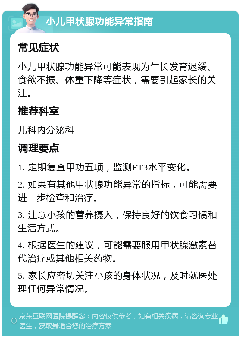 小儿甲状腺功能异常指南 常见症状 小儿甲状腺功能异常可能表现为生长发育迟缓、食欲不振、体重下降等症状，需要引起家长的关注。 推荐科室 儿科内分泌科 调理要点 1. 定期复查甲功五项，监测FT3水平变化。 2. 如果有其他甲状腺功能异常的指标，可能需要进一步检查和治疗。 3. 注意小孩的营养摄入，保持良好的饮食习惯和生活方式。 4. 根据医生的建议，可能需要服用甲状腺激素替代治疗或其他相关药物。 5. 家长应密切关注小孩的身体状况，及时就医处理任何异常情况。