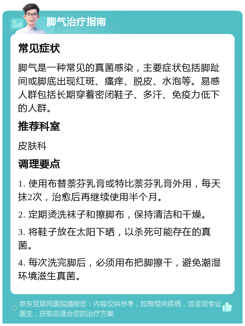 脚气治疗指南 常见症状 脚气是一种常见的真菌感染，主要症状包括脚趾间或脚底出现红斑、瘙痒、脱皮、水泡等。易感人群包括长期穿着密闭鞋子、多汗、免疫力低下的人群。 推荐科室 皮肤科 调理要点 1. 使用布替萘芬乳膏或特比萘芬乳膏外用，每天抹2次，治愈后再继续使用半个月。 2. 定期烫洗袜子和擦脚布，保持清洁和干燥。 3. 将鞋子放在太阳下晒，以杀死可能存在的真菌。 4. 每次洗完脚后，必须用布把脚擦干，避免潮湿环境滋生真菌。