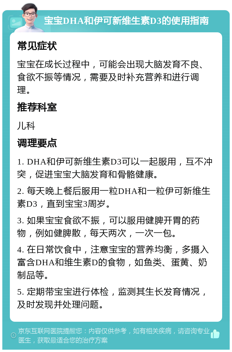 宝宝DHA和伊可新维生素D3的使用指南 常见症状 宝宝在成长过程中，可能会出现大脑发育不良、食欲不振等情况，需要及时补充营养和进行调理。 推荐科室 儿科 调理要点 1. DHA和伊可新维生素D3可以一起服用，互不冲突，促进宝宝大脑发育和骨骼健康。 2. 每天晚上餐后服用一粒DHA和一粒伊可新维生素D3，直到宝宝3周岁。 3. 如果宝宝食欲不振，可以服用健脾开胃的药物，例如健脾散，每天两次，一次一包。 4. 在日常饮食中，注意宝宝的营养均衡，多摄入富含DHA和维生素D的食物，如鱼类、蛋黄、奶制品等。 5. 定期带宝宝进行体检，监测其生长发育情况，及时发现并处理问题。