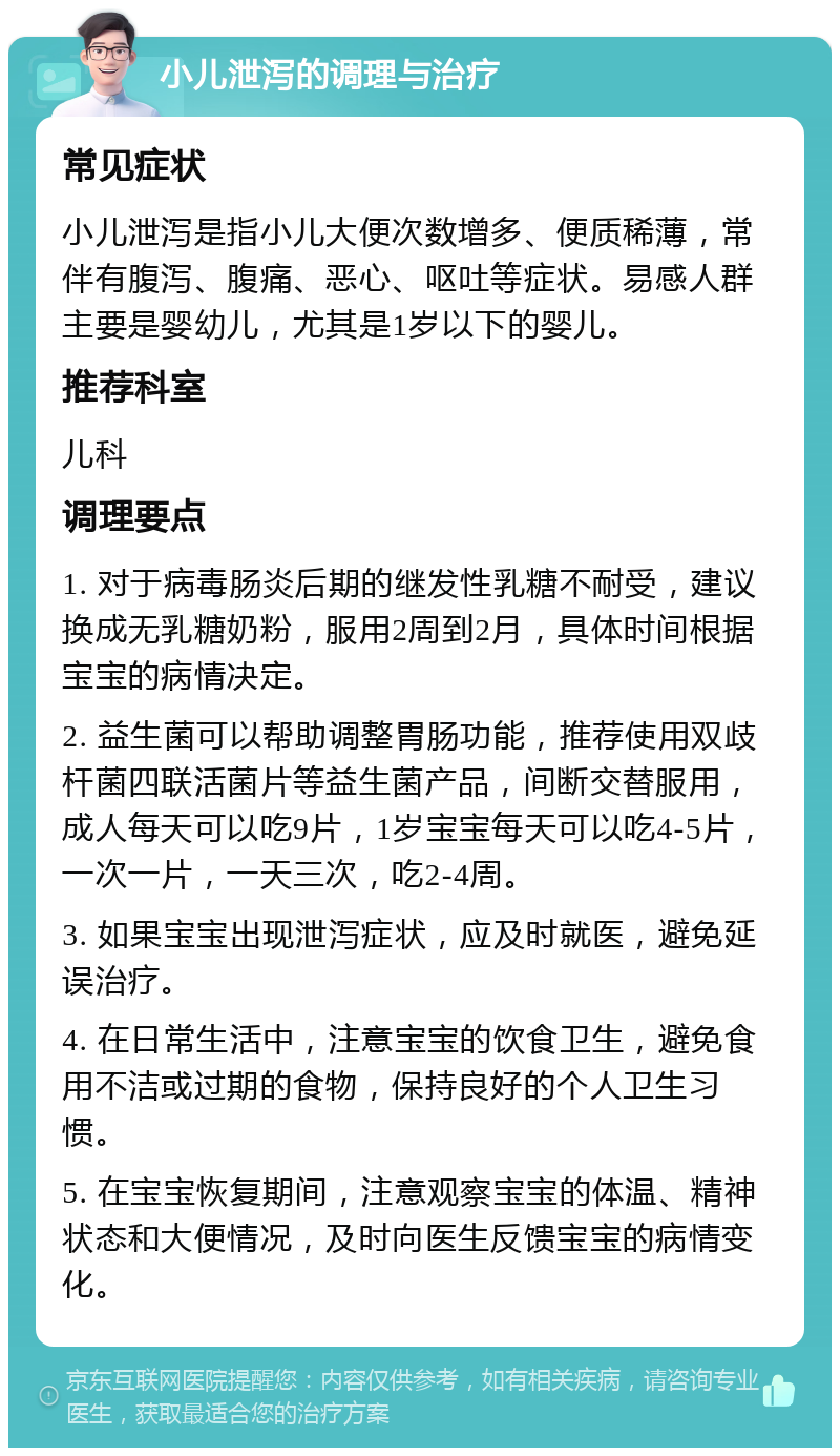 小儿泄泻的调理与治疗 常见症状 小儿泄泻是指小儿大便次数增多、便质稀薄，常伴有腹泻、腹痛、恶心、呕吐等症状。易感人群主要是婴幼儿，尤其是1岁以下的婴儿。 推荐科室 儿科 调理要点 1. 对于病毒肠炎后期的继发性乳糖不耐受，建议换成无乳糖奶粉，服用2周到2月，具体时间根据宝宝的病情决定。 2. 益生菌可以帮助调整胃肠功能，推荐使用双歧杆菌四联活菌片等益生菌产品，间断交替服用，成人每天可以吃9片，1岁宝宝每天可以吃4-5片，一次一片，一天三次，吃2-4周。 3. 如果宝宝出现泄泻症状，应及时就医，避免延误治疗。 4. 在日常生活中，注意宝宝的饮食卫生，避免食用不洁或过期的食物，保持良好的个人卫生习惯。 5. 在宝宝恢复期间，注意观察宝宝的体温、精神状态和大便情况，及时向医生反馈宝宝的病情变化。