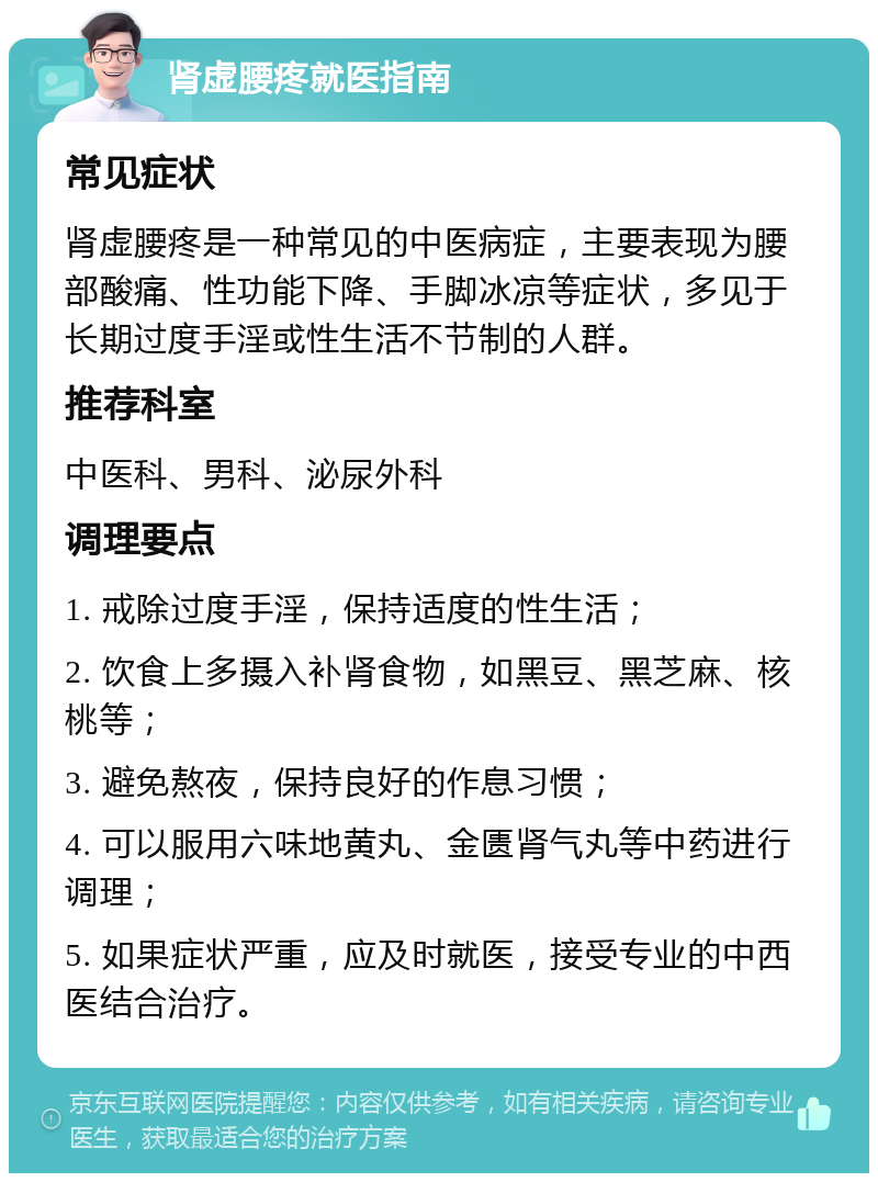 肾虚腰疼就医指南 常见症状 肾虚腰疼是一种常见的中医病症，主要表现为腰部酸痛、性功能下降、手脚冰凉等症状，多见于长期过度手淫或性生活不节制的人群。 推荐科室 中医科、男科、泌尿外科 调理要点 1. 戒除过度手淫，保持适度的性生活； 2. 饮食上多摄入补肾食物，如黑豆、黑芝麻、核桃等； 3. 避免熬夜，保持良好的作息习惯； 4. 可以服用六味地黄丸、金匮肾气丸等中药进行调理； 5. 如果症状严重，应及时就医，接受专业的中西医结合治疗。