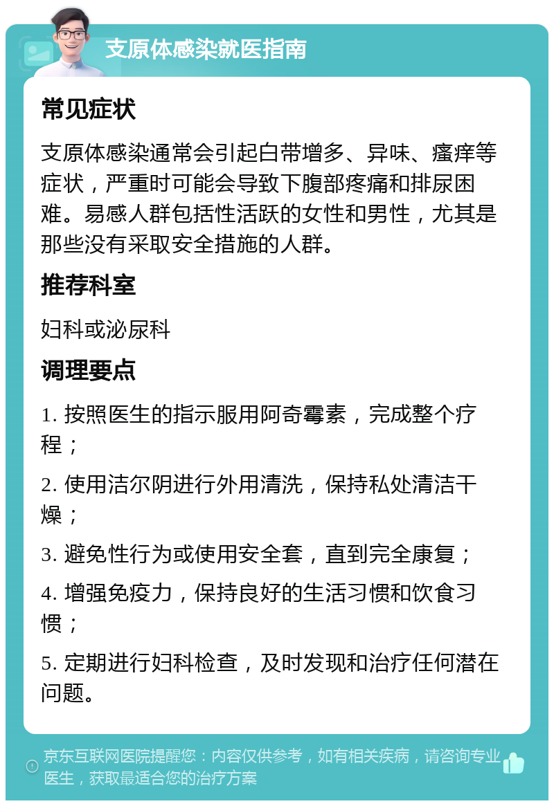 支原体感染就医指南 常见症状 支原体感染通常会引起白带增多、异味、瘙痒等症状，严重时可能会导致下腹部疼痛和排尿困难。易感人群包括性活跃的女性和男性，尤其是那些没有采取安全措施的人群。 推荐科室 妇科或泌尿科 调理要点 1. 按照医生的指示服用阿奇霉素，完成整个疗程； 2. 使用洁尔阴进行外用清洗，保持私处清洁干燥； 3. 避免性行为或使用安全套，直到完全康复； 4. 增强免疫力，保持良好的生活习惯和饮食习惯； 5. 定期进行妇科检查，及时发现和治疗任何潜在问题。