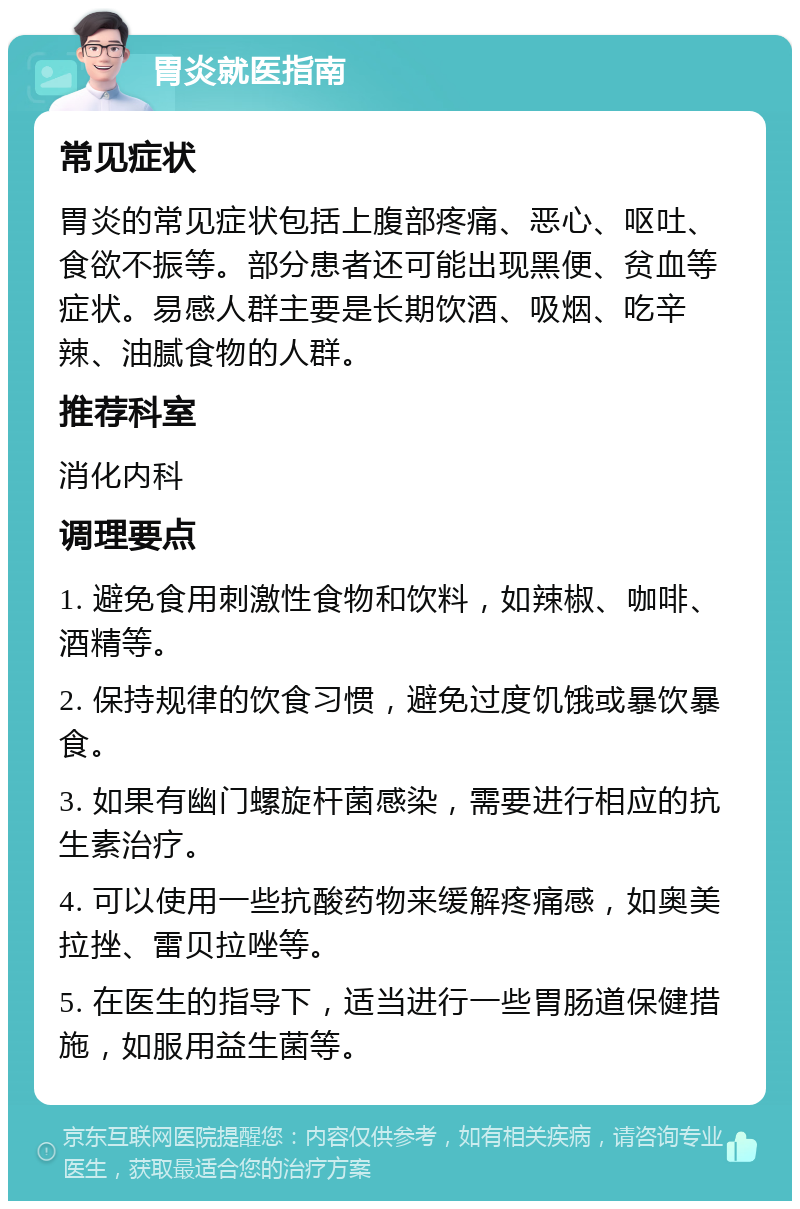 胃炎就医指南 常见症状 胃炎的常见症状包括上腹部疼痛、恶心、呕吐、食欲不振等。部分患者还可能出现黑便、贫血等症状。易感人群主要是长期饮酒、吸烟、吃辛辣、油腻食物的人群。 推荐科室 消化内科 调理要点 1. 避免食用刺激性食物和饮料，如辣椒、咖啡、酒精等。 2. 保持规律的饮食习惯，避免过度饥饿或暴饮暴食。 3. 如果有幽门螺旋杆菌感染，需要进行相应的抗生素治疗。 4. 可以使用一些抗酸药物来缓解疼痛感，如奥美拉挫、雷贝拉唑等。 5. 在医生的指导下，适当进行一些胃肠道保健措施，如服用益生菌等。