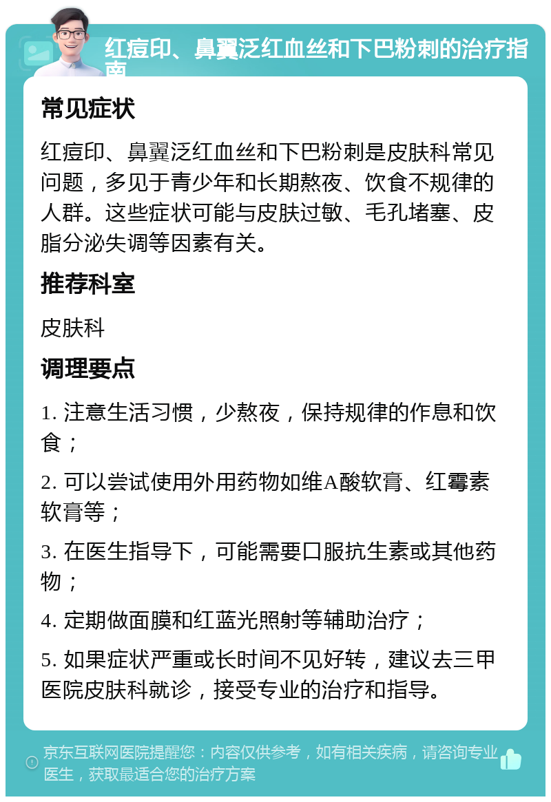 红痘印、鼻翼泛红血丝和下巴粉刺的治疗指南 常见症状 红痘印、鼻翼泛红血丝和下巴粉刺是皮肤科常见问题，多见于青少年和长期熬夜、饮食不规律的人群。这些症状可能与皮肤过敏、毛孔堵塞、皮脂分泌失调等因素有关。 推荐科室 皮肤科 调理要点 1. 注意生活习惯，少熬夜，保持规律的作息和饮食； 2. 可以尝试使用外用药物如维A酸软膏、红霉素软膏等； 3. 在医生指导下，可能需要口服抗生素或其他药物； 4. 定期做面膜和红蓝光照射等辅助治疗； 5. 如果症状严重或长时间不见好转，建议去三甲医院皮肤科就诊，接受专业的治疗和指导。