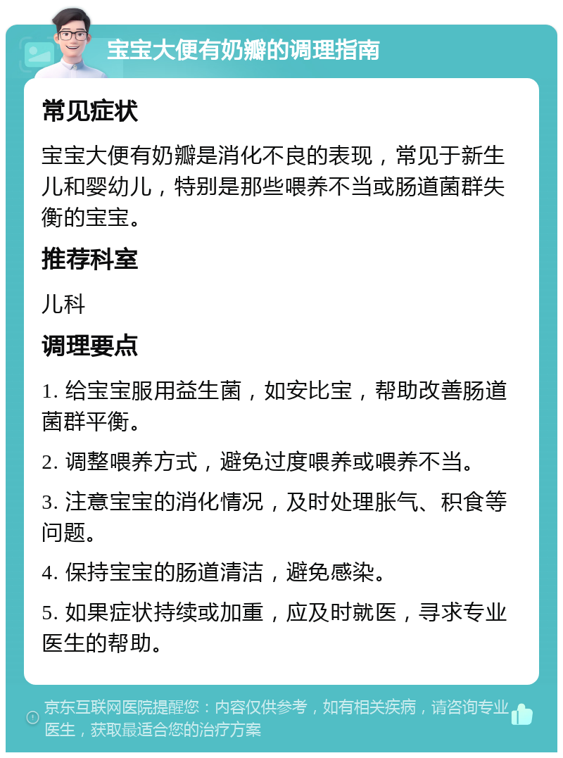 宝宝大便有奶瓣的调理指南 常见症状 宝宝大便有奶瓣是消化不良的表现，常见于新生儿和婴幼儿，特别是那些喂养不当或肠道菌群失衡的宝宝。 推荐科室 儿科 调理要点 1. 给宝宝服用益生菌，如安比宝，帮助改善肠道菌群平衡。 2. 调整喂养方式，避免过度喂养或喂养不当。 3. 注意宝宝的消化情况，及时处理胀气、积食等问题。 4. 保持宝宝的肠道清洁，避免感染。 5. 如果症状持续或加重，应及时就医，寻求专业医生的帮助。