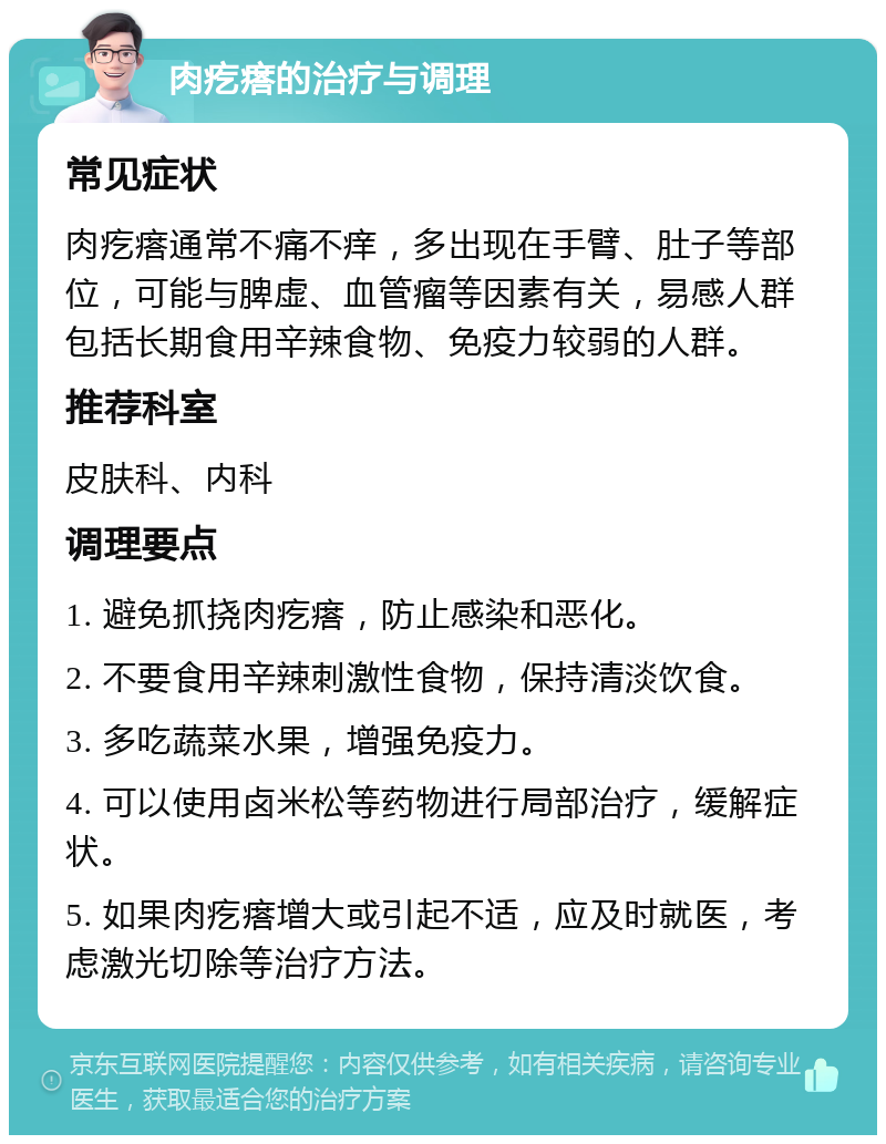 肉疙瘩的治疗与调理 常见症状 肉疙瘩通常不痛不痒，多出现在手臂、肚子等部位，可能与脾虚、血管瘤等因素有关，易感人群包括长期食用辛辣食物、免疫力较弱的人群。 推荐科室 皮肤科、内科 调理要点 1. 避免抓挠肉疙瘩，防止感染和恶化。 2. 不要食用辛辣刺激性食物，保持清淡饮食。 3. 多吃蔬菜水果，增强免疫力。 4. 可以使用卤米松等药物进行局部治疗，缓解症状。 5. 如果肉疙瘩增大或引起不适，应及时就医，考虑激光切除等治疗方法。