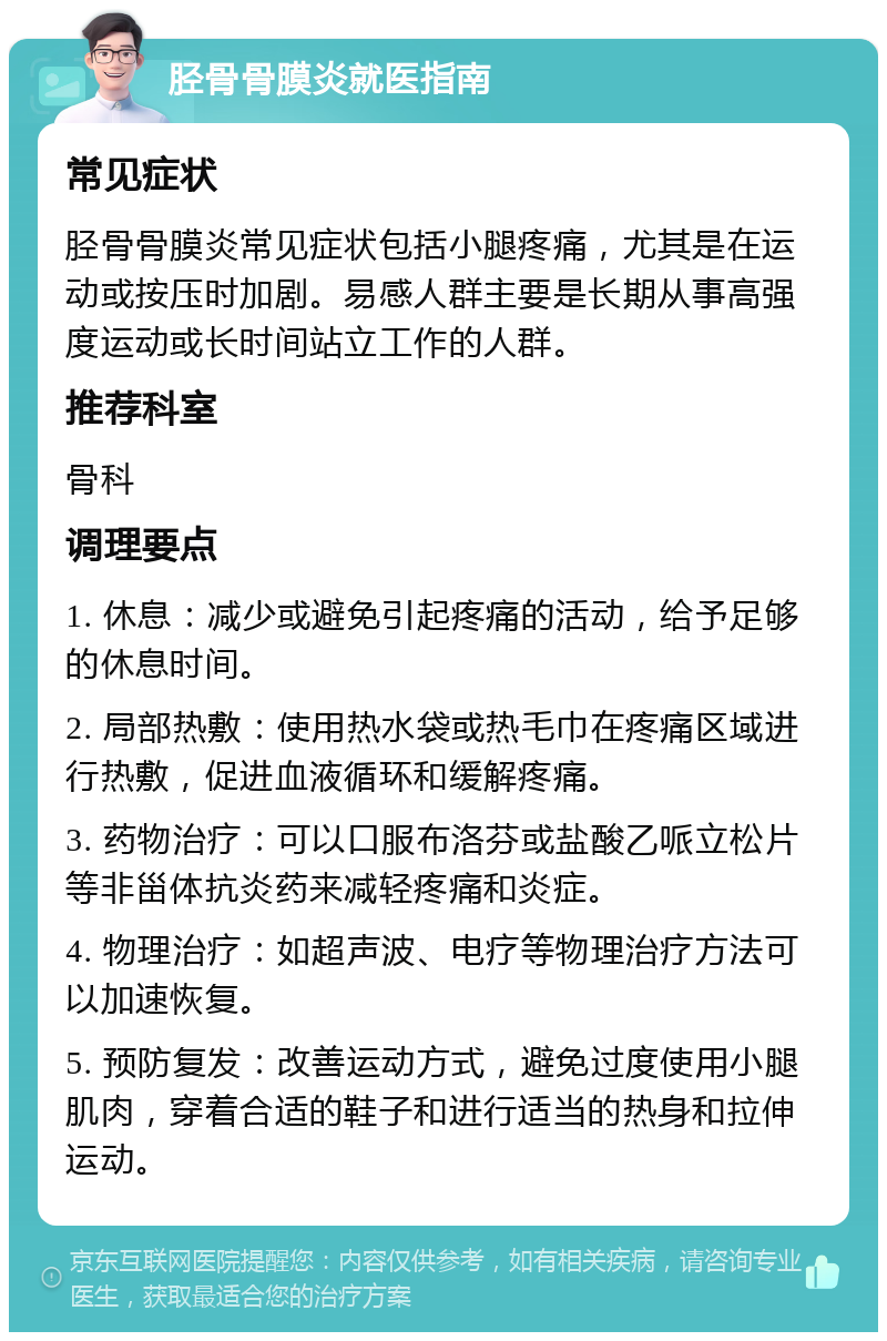 胫骨骨膜炎就医指南 常见症状 胫骨骨膜炎常见症状包括小腿疼痛，尤其是在运动或按压时加剧。易感人群主要是长期从事高强度运动或长时间站立工作的人群。 推荐科室 骨科 调理要点 1. 休息：减少或避免引起疼痛的活动，给予足够的休息时间。 2. 局部热敷：使用热水袋或热毛巾在疼痛区域进行热敷，促进血液循环和缓解疼痛。 3. 药物治疗：可以口服布洛芬或盐酸乙哌立松片等非甾体抗炎药来减轻疼痛和炎症。 4. 物理治疗：如超声波、电疗等物理治疗方法可以加速恢复。 5. 预防复发：改善运动方式，避免过度使用小腿肌肉，穿着合适的鞋子和进行适当的热身和拉伸运动。