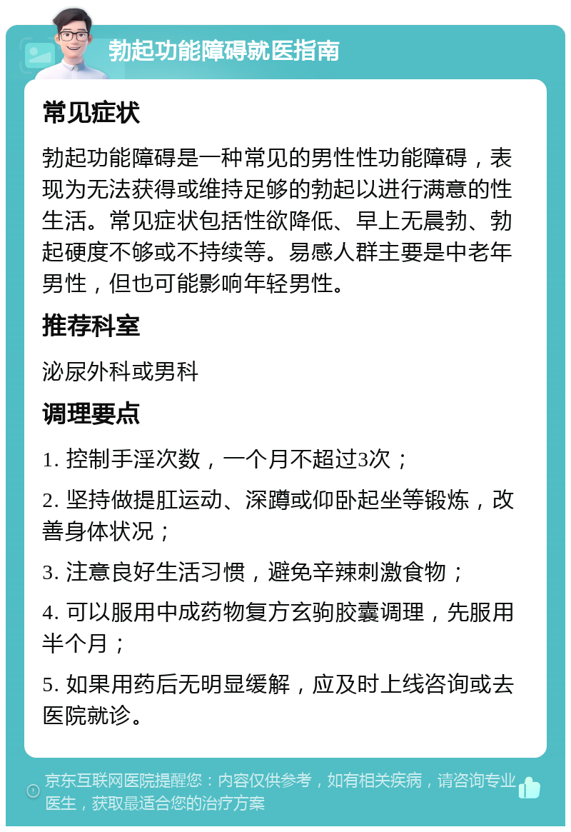 勃起功能障碍就医指南 常见症状 勃起功能障碍是一种常见的男性性功能障碍，表现为无法获得或维持足够的勃起以进行满意的性生活。常见症状包括性欲降低、早上无晨勃、勃起硬度不够或不持续等。易感人群主要是中老年男性，但也可能影响年轻男性。 推荐科室 泌尿外科或男科 调理要点 1. 控制手淫次数，一个月不超过3次； 2. 坚持做提肛运动、深蹲或仰卧起坐等锻炼，改善身体状况； 3. 注意良好生活习惯，避免辛辣刺激食物； 4. 可以服用中成药物复方玄驹胶囊调理，先服用半个月； 5. 如果用药后无明显缓解，应及时上线咨询或去医院就诊。