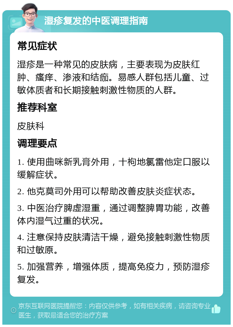 湿疹复发的中医调理指南 常见症状 湿疹是一种常见的皮肤病，主要表现为皮肤红肿、瘙痒、渗液和结痂。易感人群包括儿童、过敏体质者和长期接触刺激性物质的人群。 推荐科室 皮肤科 调理要点 1. 使用曲咪新乳膏外用，十枸地氯雷他定口服以缓解症状。 2. 他克莫司外用可以帮助改善皮肤炎症状态。 3. 中医治疗脾虚湿重，通过调整脾胃功能，改善体内湿气过重的状况。 4. 注意保持皮肤清洁干燥，避免接触刺激性物质和过敏原。 5. 加强营养，增强体质，提高免疫力，预防湿疹复发。