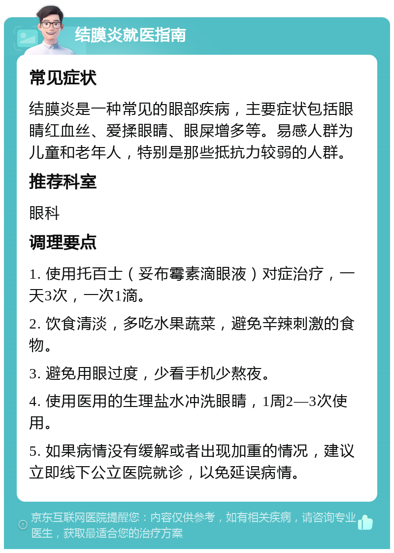 结膜炎就医指南 常见症状 结膜炎是一种常见的眼部疾病，主要症状包括眼睛红血丝、爱揉眼睛、眼屎增多等。易感人群为儿童和老年人，特别是那些抵抗力较弱的人群。 推荐科室 眼科 调理要点 1. 使用托百士（妥布霉素滴眼液）对症治疗，一天3次，一次1滴。 2. 饮食清淡，多吃水果蔬菜，避免辛辣刺激的食物。 3. 避免用眼过度，少看手机少熬夜。 4. 使用医用的生理盐水冲洗眼睛，1周2—3次使用。 5. 如果病情没有缓解或者出现加重的情况，建议立即线下公立医院就诊，以免延误病情。