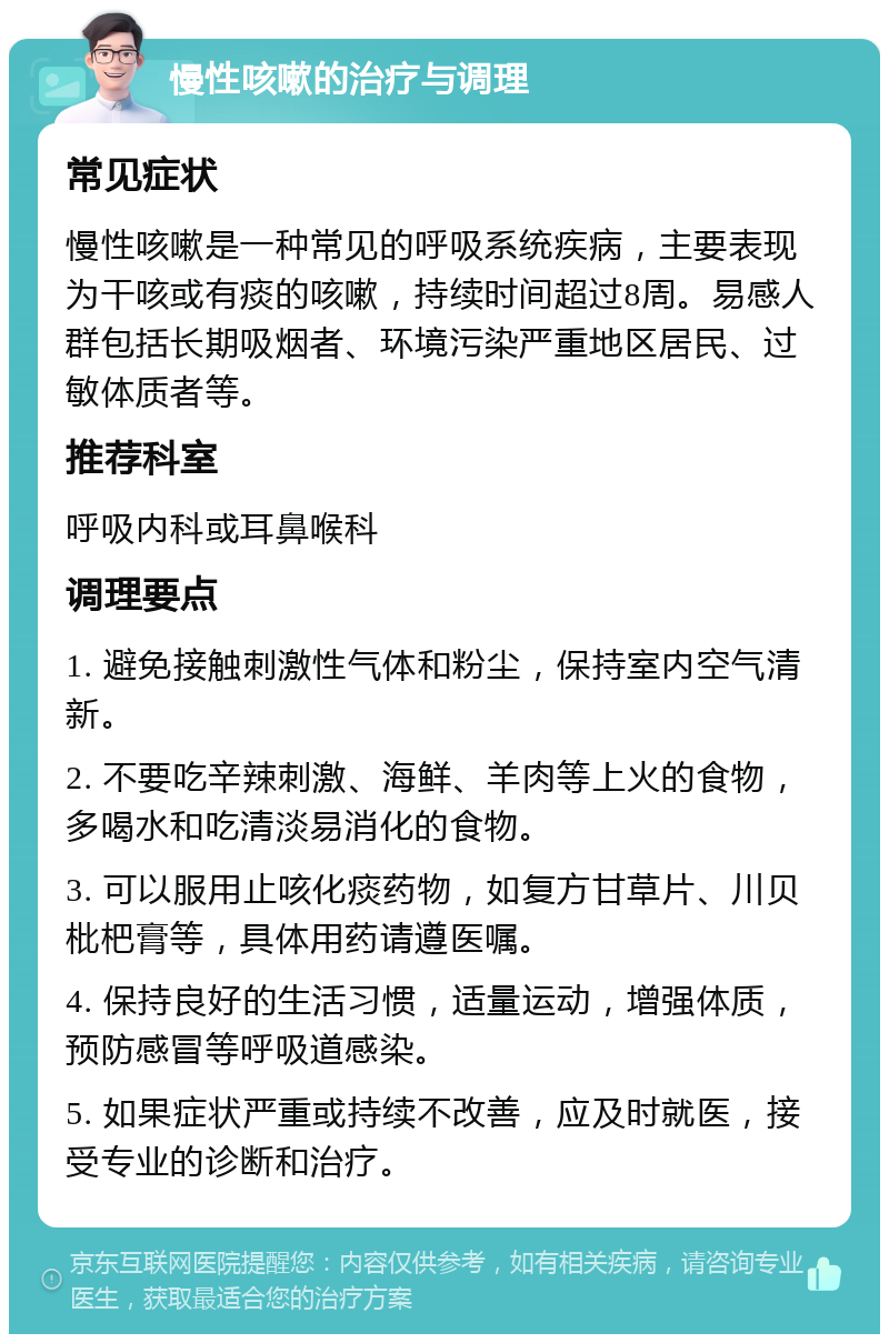 慢性咳嗽的治疗与调理 常见症状 慢性咳嗽是一种常见的呼吸系统疾病，主要表现为干咳或有痰的咳嗽，持续时间超过8周。易感人群包括长期吸烟者、环境污染严重地区居民、过敏体质者等。 推荐科室 呼吸内科或耳鼻喉科 调理要点 1. 避免接触刺激性气体和粉尘，保持室内空气清新。 2. 不要吃辛辣刺激、海鲜、羊肉等上火的食物，多喝水和吃清淡易消化的食物。 3. 可以服用止咳化痰药物，如复方甘草片、川贝枇杷膏等，具体用药请遵医嘱。 4. 保持良好的生活习惯，适量运动，增强体质，预防感冒等呼吸道感染。 5. 如果症状严重或持续不改善，应及时就医，接受专业的诊断和治疗。