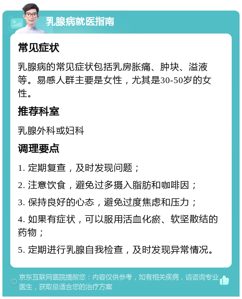 乳腺病就医指南 常见症状 乳腺病的常见症状包括乳房胀痛、肿块、溢液等。易感人群主要是女性，尤其是30-50岁的女性。 推荐科室 乳腺外科或妇科 调理要点 1. 定期复查，及时发现问题； 2. 注意饮食，避免过多摄入脂肪和咖啡因； 3. 保持良好的心态，避免过度焦虑和压力； 4. 如果有症状，可以服用活血化瘀、软坚散结的药物； 5. 定期进行乳腺自我检查，及时发现异常情况。