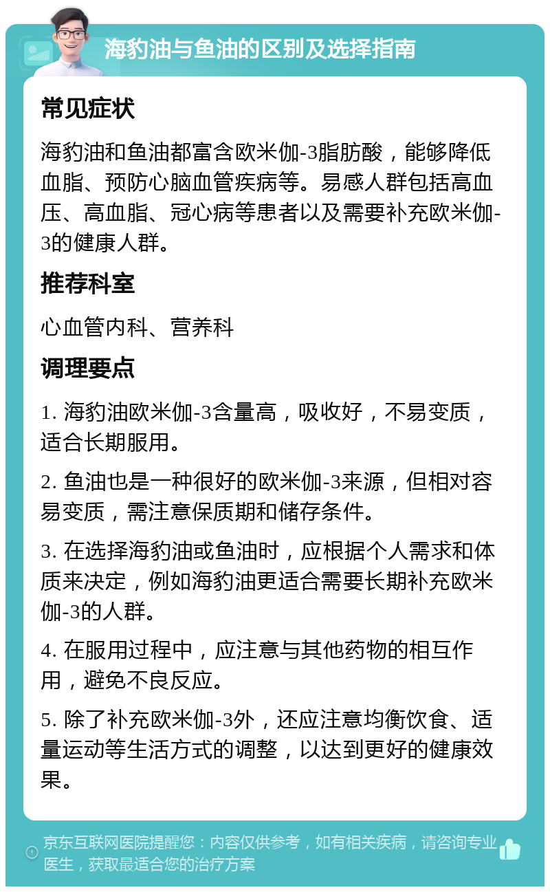 海豹油与鱼油的区别及选择指南 常见症状 海豹油和鱼油都富含欧米伽-3脂肪酸，能够降低血脂、预防心脑血管疾病等。易感人群包括高血压、高血脂、冠心病等患者以及需要补充欧米伽-3的健康人群。 推荐科室 心血管内科、营养科 调理要点 1. 海豹油欧米伽-3含量高，吸收好，不易变质，适合长期服用。 2. 鱼油也是一种很好的欧米伽-3来源，但相对容易变质，需注意保质期和储存条件。 3. 在选择海豹油或鱼油时，应根据个人需求和体质来决定，例如海豹油更适合需要长期补充欧米伽-3的人群。 4. 在服用过程中，应注意与其他药物的相互作用，避免不良反应。 5. 除了补充欧米伽-3外，还应注意均衡饮食、适量运动等生活方式的调整，以达到更好的健康效果。