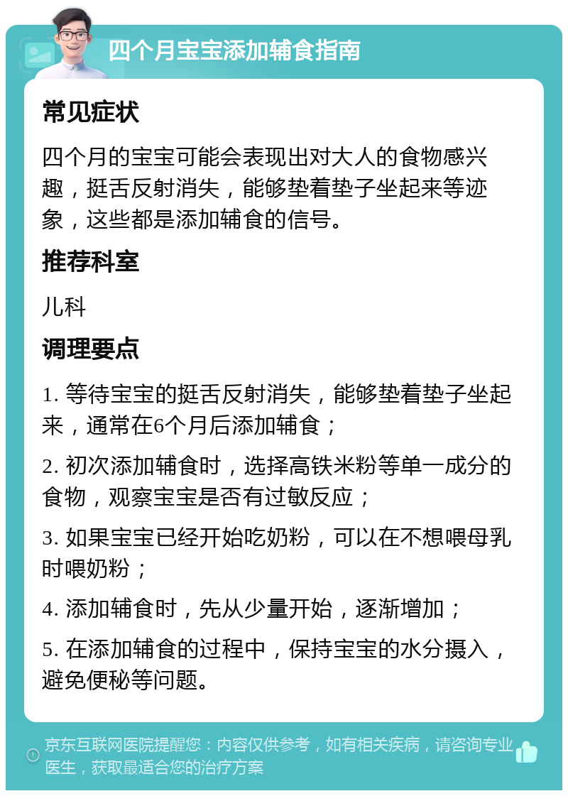 四个月宝宝添加辅食指南 常见症状 四个月的宝宝可能会表现出对大人的食物感兴趣，挺舌反射消失，能够垫着垫子坐起来等迹象，这些都是添加辅食的信号。 推荐科室 儿科 调理要点 1. 等待宝宝的挺舌反射消失，能够垫着垫子坐起来，通常在6个月后添加辅食； 2. 初次添加辅食时，选择高铁米粉等单一成分的食物，观察宝宝是否有过敏反应； 3. 如果宝宝已经开始吃奶粉，可以在不想喂母乳时喂奶粉； 4. 添加辅食时，先从少量开始，逐渐增加； 5. 在添加辅食的过程中，保持宝宝的水分摄入，避免便秘等问题。