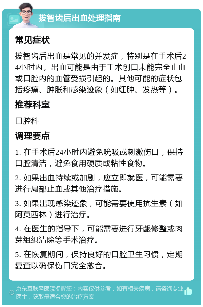 拔智齿后出血处理指南 常见症状 拔智齿后出血是常见的并发症，特别是在手术后24小时内。出血可能是由于手术创口未能完全止血或口腔内的血管受损引起的。其他可能的症状包括疼痛、肿胀和感染迹象（如红肿、发热等）。 推荐科室 口腔科 调理要点 1. 在手术后24小时内避免吮吸或刺激伤口，保持口腔清洁，避免食用硬质或粘性食物。 2. 如果出血持续或加剧，应立即就医，可能需要进行局部止血或其他治疗措施。 3. 如果出现感染迹象，可能需要使用抗生素（如阿莫西林）进行治疗。 4. 在医生的指导下，可能需要进行牙龈修整或肉芽组织清除等手术治疗。 5. 在恢复期间，保持良好的口腔卫生习惯，定期复查以确保伤口完全愈合。