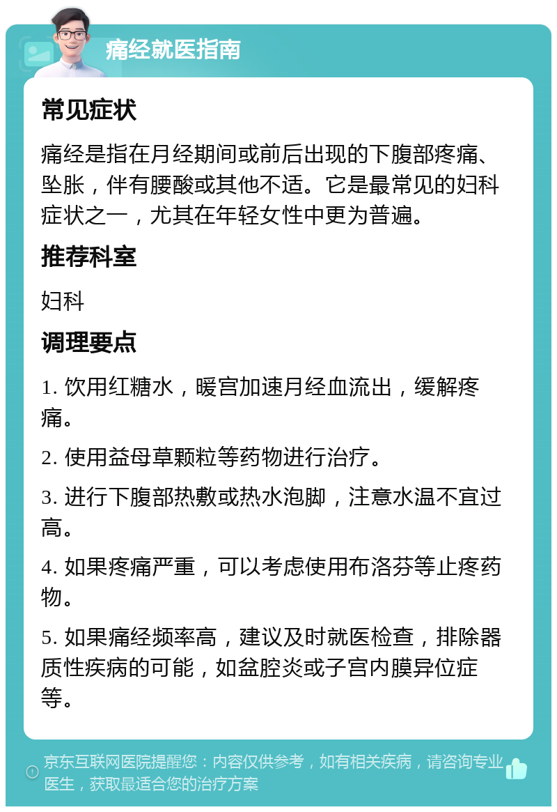 痛经就医指南 常见症状 痛经是指在月经期间或前后出现的下腹部疼痛、坠胀，伴有腰酸或其他不适。它是最常见的妇科症状之一，尤其在年轻女性中更为普遍。 推荐科室 妇科 调理要点 1. 饮用红糖水，暖宫加速月经血流出，缓解疼痛。 2. 使用益母草颗粒等药物进行治疗。 3. 进行下腹部热敷或热水泡脚，注意水温不宜过高。 4. 如果疼痛严重，可以考虑使用布洛芬等止疼药物。 5. 如果痛经频率高，建议及时就医检查，排除器质性疾病的可能，如盆腔炎或子宫内膜异位症等。