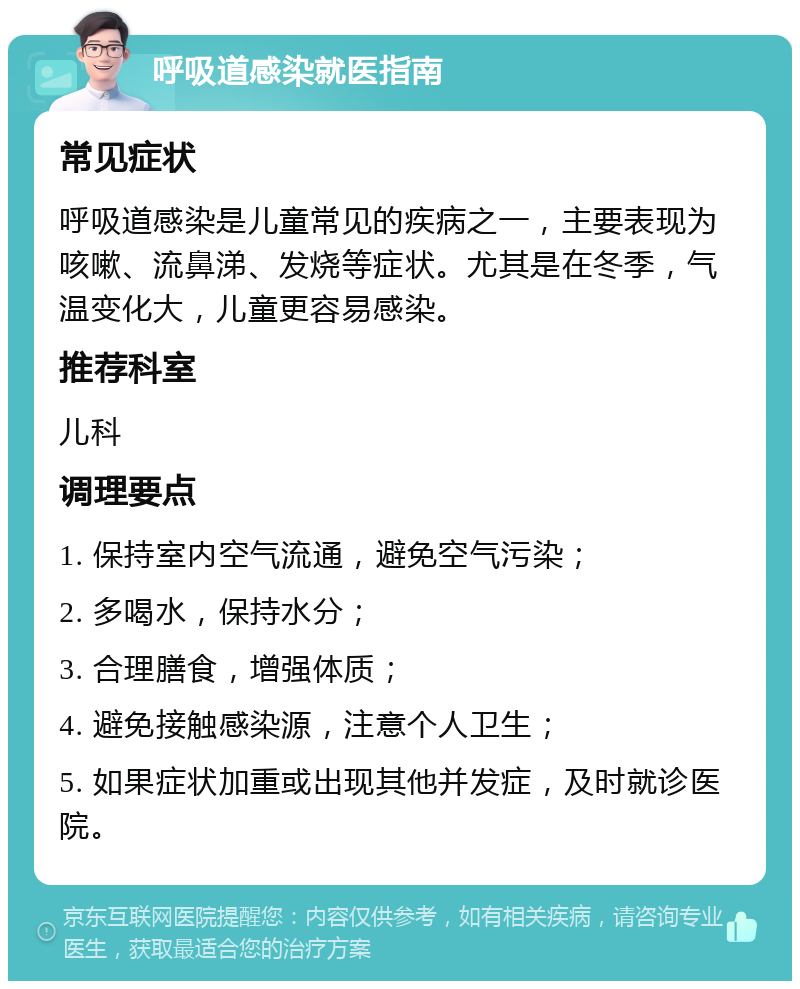 呼吸道感染就医指南 常见症状 呼吸道感染是儿童常见的疾病之一，主要表现为咳嗽、流鼻涕、发烧等症状。尤其是在冬季，气温变化大，儿童更容易感染。 推荐科室 儿科 调理要点 1. 保持室内空气流通，避免空气污染； 2. 多喝水，保持水分； 3. 合理膳食，增强体质； 4. 避免接触感染源，注意个人卫生； 5. 如果症状加重或出现其他并发症，及时就诊医院。