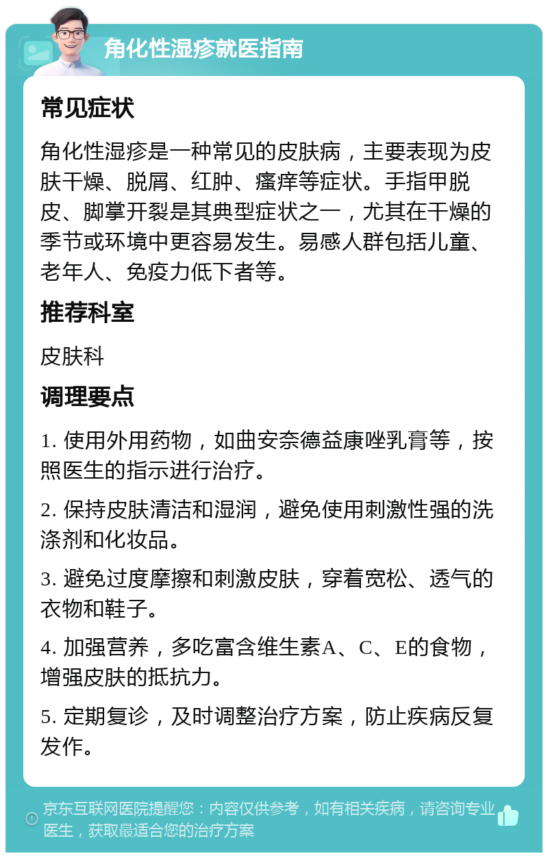 角化性湿疹就医指南 常见症状 角化性湿疹是一种常见的皮肤病，主要表现为皮肤干燥、脱屑、红肿、瘙痒等症状。手指甲脱皮、脚掌开裂是其典型症状之一，尤其在干燥的季节或环境中更容易发生。易感人群包括儿童、老年人、免疫力低下者等。 推荐科室 皮肤科 调理要点 1. 使用外用药物，如曲安奈德益康唑乳膏等，按照医生的指示进行治疗。 2. 保持皮肤清洁和湿润，避免使用刺激性强的洗涤剂和化妆品。 3. 避免过度摩擦和刺激皮肤，穿着宽松、透气的衣物和鞋子。 4. 加强营养，多吃富含维生素A、C、E的食物，增强皮肤的抵抗力。 5. 定期复诊，及时调整治疗方案，防止疾病反复发作。