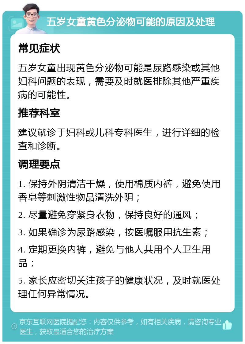 五岁女童黄色分泌物可能的原因及处理 常见症状 五岁女童出现黄色分泌物可能是尿路感染或其他妇科问题的表现，需要及时就医排除其他严重疾病的可能性。 推荐科室 建议就诊于妇科或儿科专科医生，进行详细的检查和诊断。 调理要点 1. 保持外阴清洁干燥，使用棉质内裤，避免使用香皂等刺激性物品清洗外阴； 2. 尽量避免穿紧身衣物，保持良好的通风； 3. 如果确诊为尿路感染，按医嘱服用抗生素； 4. 定期更换内裤，避免与他人共用个人卫生用品； 5. 家长应密切关注孩子的健康状况，及时就医处理任何异常情况。