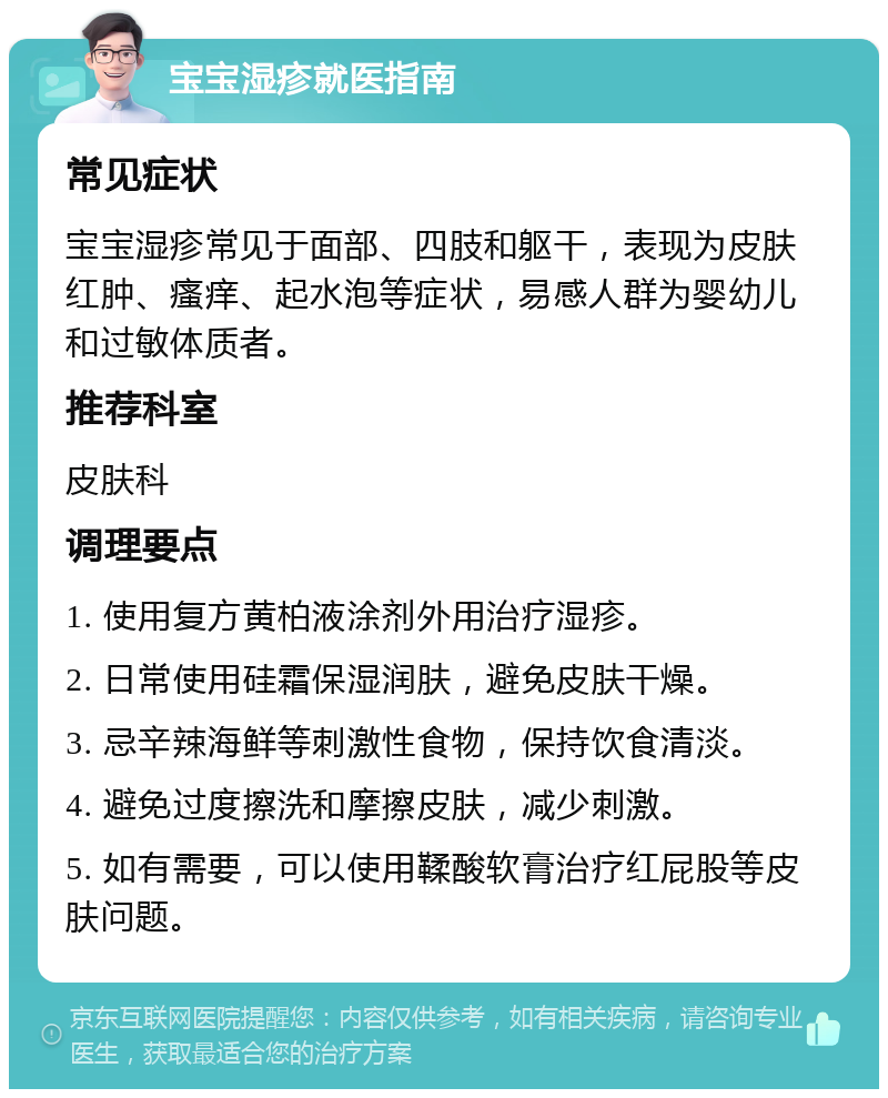 宝宝湿疹就医指南 常见症状 宝宝湿疹常见于面部、四肢和躯干，表现为皮肤红肿、瘙痒、起水泡等症状，易感人群为婴幼儿和过敏体质者。 推荐科室 皮肤科 调理要点 1. 使用复方黄柏液涂剂外用治疗湿疹。 2. 日常使用硅霜保湿润肤，避免皮肤干燥。 3. 忌辛辣海鲜等刺激性食物，保持饮食清淡。 4. 避免过度擦洗和摩擦皮肤，减少刺激。 5. 如有需要，可以使用鞣酸软膏治疗红屁股等皮肤问题。