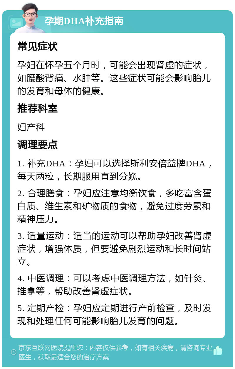 孕期DHA补充指南 常见症状 孕妇在怀孕五个月时，可能会出现肾虚的症状，如腰酸背痛、水肿等。这些症状可能会影响胎儿的发育和母体的健康。 推荐科室 妇产科 调理要点 1. 补充DHA：孕妇可以选择斯利安倍益牌DHA，每天两粒，长期服用直到分娩。 2. 合理膳食：孕妇应注意均衡饮食，多吃富含蛋白质、维生素和矿物质的食物，避免过度劳累和精神压力。 3. 适量运动：适当的运动可以帮助孕妇改善肾虚症状，增强体质，但要避免剧烈运动和长时间站立。 4. 中医调理：可以考虑中医调理方法，如针灸、推拿等，帮助改善肾虚症状。 5. 定期产检：孕妇应定期进行产前检查，及时发现和处理任何可能影响胎儿发育的问题。