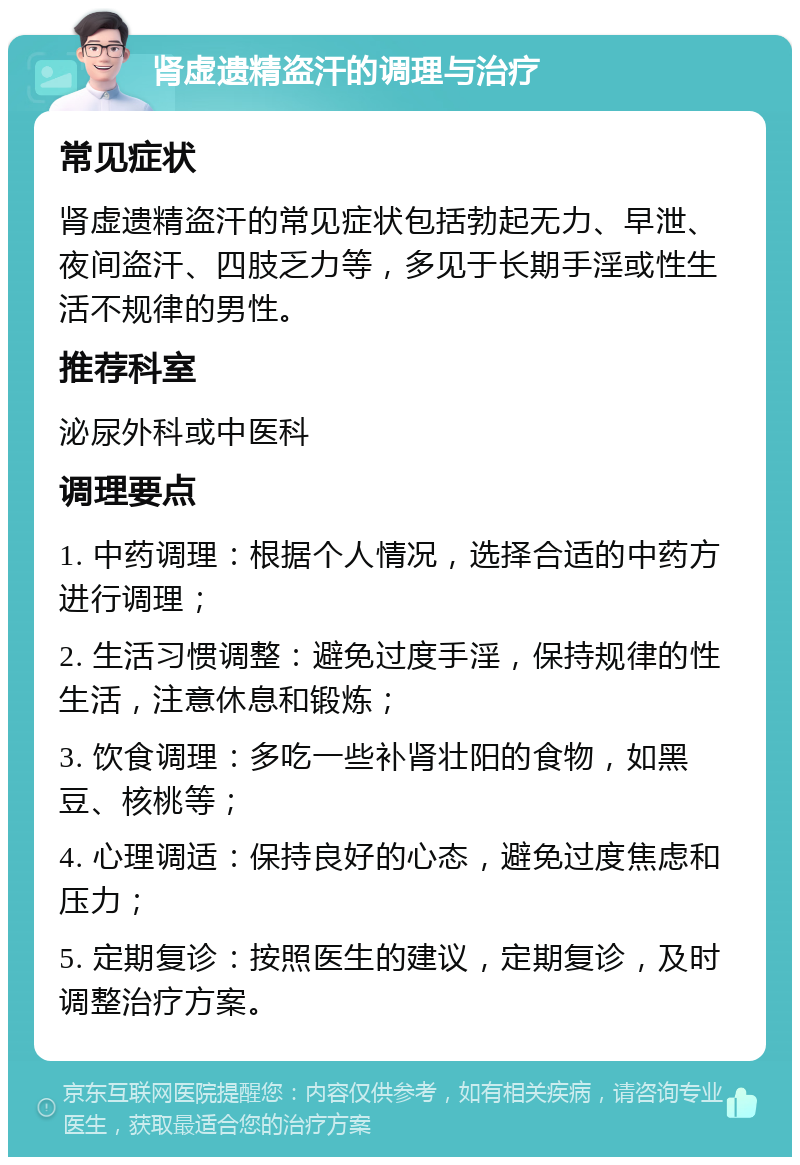 肾虚遗精盗汗的调理与治疗 常见症状 肾虚遗精盗汗的常见症状包括勃起无力、早泄、夜间盗汗、四肢乏力等，多见于长期手淫或性生活不规律的男性。 推荐科室 泌尿外科或中医科 调理要点 1. 中药调理：根据个人情况，选择合适的中药方进行调理； 2. 生活习惯调整：避免过度手淫，保持规律的性生活，注意休息和锻炼； 3. 饮食调理：多吃一些补肾壮阳的食物，如黑豆、核桃等； 4. 心理调适：保持良好的心态，避免过度焦虑和压力； 5. 定期复诊：按照医生的建议，定期复诊，及时调整治疗方案。