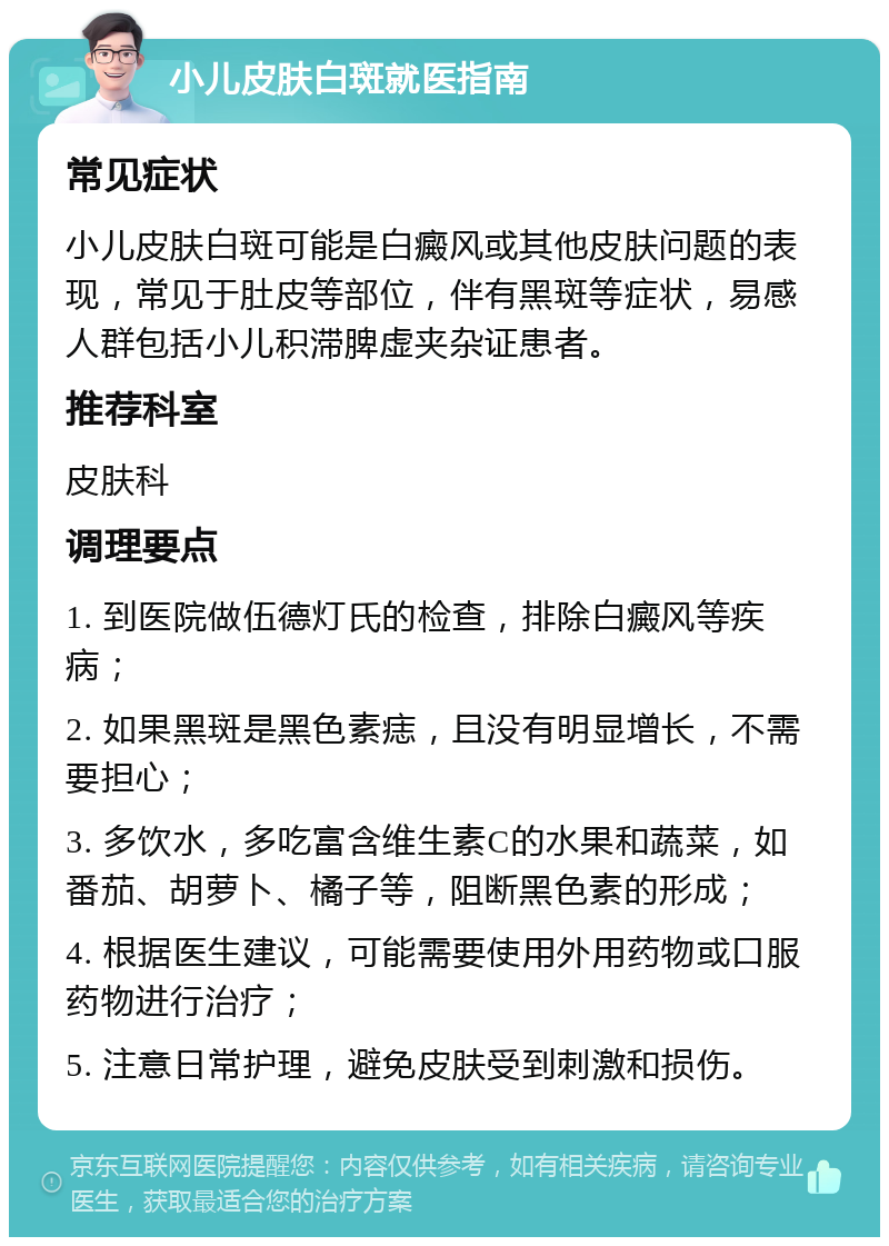 小儿皮肤白斑就医指南 常见症状 小儿皮肤白斑可能是白癜风或其他皮肤问题的表现，常见于肚皮等部位，伴有黑斑等症状，易感人群包括小儿积滞脾虚夹杂证患者。 推荐科室 皮肤科 调理要点 1. 到医院做伍德灯氏的检查，排除白癜风等疾病； 2. 如果黑斑是黑色素痣，且没有明显增长，不需要担心； 3. 多饮水，多吃富含维生素C的水果和蔬菜，如番茄、胡萝卜、橘子等，阻断黑色素的形成； 4. 根据医生建议，可能需要使用外用药物或口服药物进行治疗； 5. 注意日常护理，避免皮肤受到刺激和损伤。