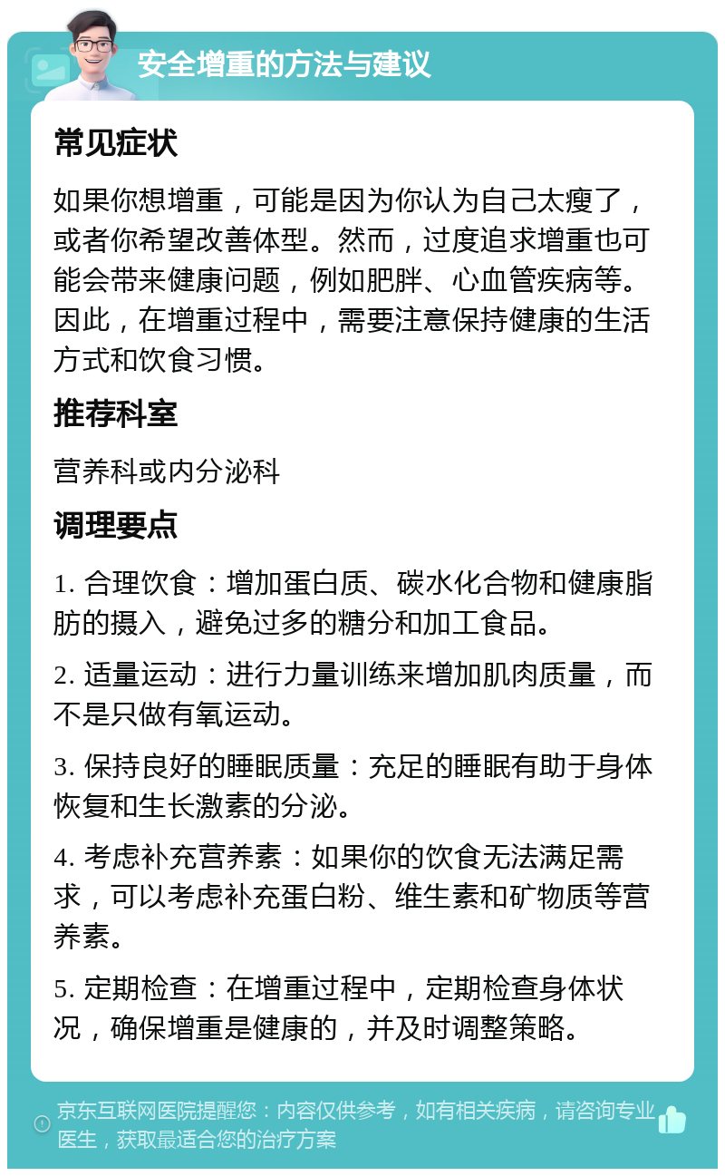 安全增重的方法与建议 常见症状 如果你想增重，可能是因为你认为自己太瘦了，或者你希望改善体型。然而，过度追求增重也可能会带来健康问题，例如肥胖、心血管疾病等。因此，在增重过程中，需要注意保持健康的生活方式和饮食习惯。 推荐科室 营养科或内分泌科 调理要点 1. 合理饮食：增加蛋白质、碳水化合物和健康脂肪的摄入，避免过多的糖分和加工食品。 2. 适量运动：进行力量训练来增加肌肉质量，而不是只做有氧运动。 3. 保持良好的睡眠质量：充足的睡眠有助于身体恢复和生长激素的分泌。 4. 考虑补充营养素：如果你的饮食无法满足需求，可以考虑补充蛋白粉、维生素和矿物质等营养素。 5. 定期检查：在增重过程中，定期检查身体状况，确保增重是健康的，并及时调整策略。