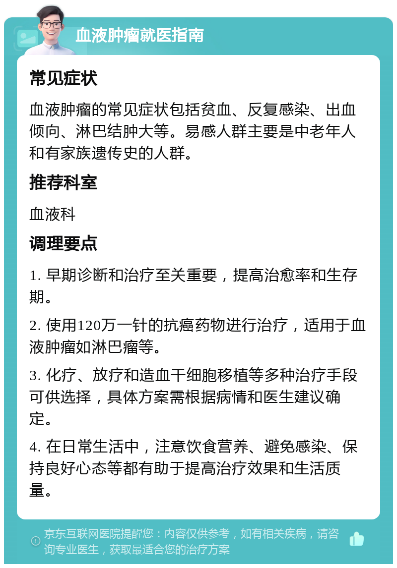 血液肿瘤就医指南 常见症状 血液肿瘤的常见症状包括贫血、反复感染、出血倾向、淋巴结肿大等。易感人群主要是中老年人和有家族遗传史的人群。 推荐科室 血液科 调理要点 1. 早期诊断和治疗至关重要，提高治愈率和生存期。 2. 使用120万一针的抗癌药物进行治疗，适用于血液肿瘤如淋巴瘤等。 3. 化疗、放疗和造血干细胞移植等多种治疗手段可供选择，具体方案需根据病情和医生建议确定。 4. 在日常生活中，注意饮食营养、避免感染、保持良好心态等都有助于提高治疗效果和生活质量。